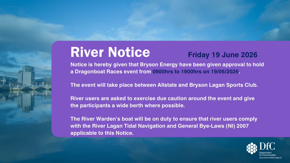 DfC River Notice graphic featuring a background of Belfast’s River Lagan, with white text on a purple rectangle that reads: “River Notice. Friday 19 June 2026. Notice is hereby given that Bryson Energy have been given approval to hold a Dragonboat Races event from 0900hrs to 1900hrs on 19/06/2026. The event will take place between Allstate and Bryson Lagan Sports Club. River users are asked to exercise due caution around the event and give the participants a wide berth where possible. The River Warden’s boat will be on duty to ensure that river users comply with the River Lagan Tidal Navigation and General Bye-Laws (NI) 2007 applicable to this Notice.”