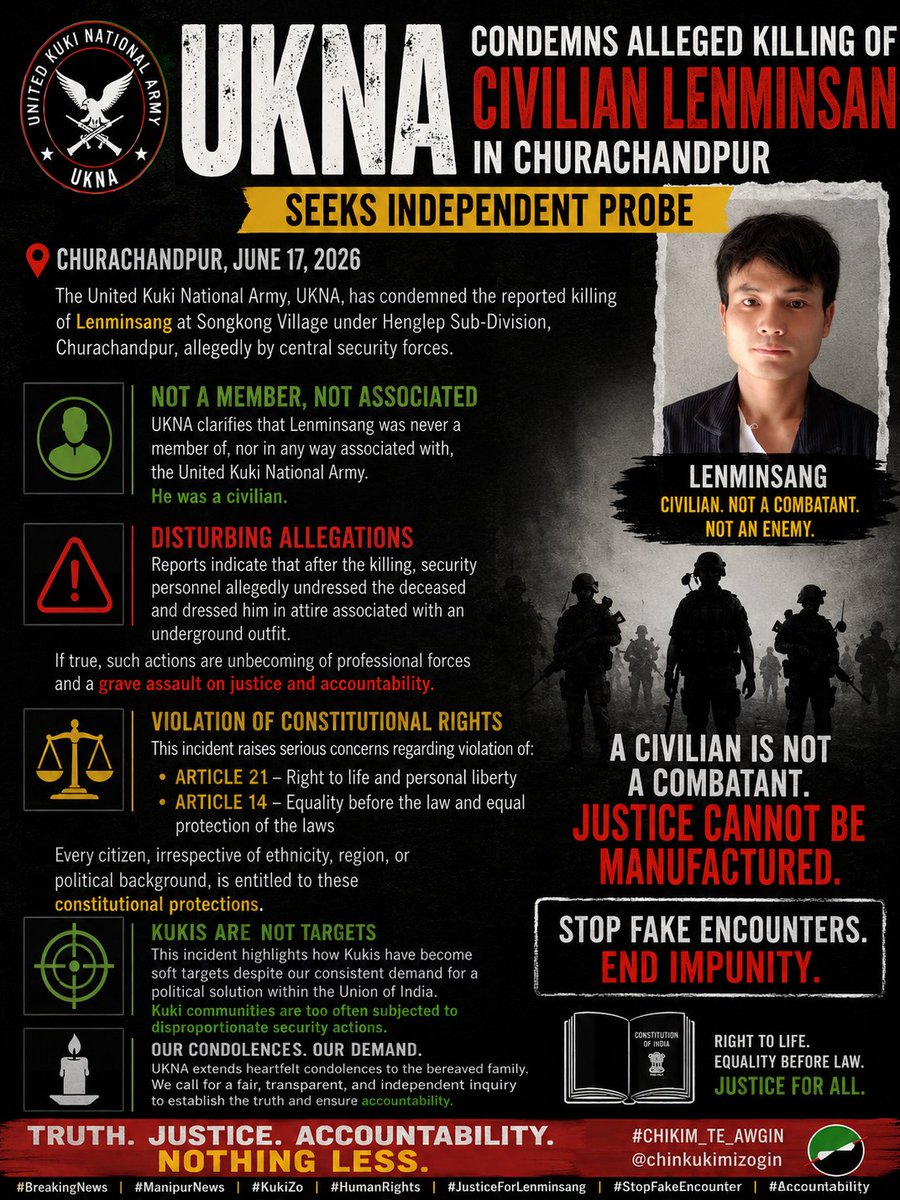 chinkukimizogin's tweet photo. UKNA Condemns Alleged Killing of Civilian Lenminsang in Churachandpur, Seeks Independent Probe

CHURACHANDPUR, June 17, 2026 — The United Kuki National Army, UKNA, has condemned the reported killing of Lenminsang at Songkong Village under Henglep Sub-Division, Churachandpur, allegedly by central security forces.

In a press statement dated June 17, 2026, UKNA clarified that “Lenminsang was never a member of, nor in any way associated with, the United Kuki National Army.” Citing reports from the ground, the group said he was a civilian, making the incident “all the more disturbing and deserving of an impartial investigation.”

UKNA expressed alarm over allegations that “after the killing, security personnel allegedly undressed the deceased and dressed him in attire associated with an underground outfit.” The group said if true, such actions would be “not only unbecoming of professional forces entrusted with the protection of civilians but also strike at the very spirit of justice and accountability enshrined in the Constitution of India.”

The organisation said the incident raises concerns regarding violation of Article 21, which guarantees the right to life and personal liberty, and Article 14, which guarantees equality before the law and equal protection of the laws. “Every citizen, irrespective of ethnicity, region, or political background, is entitled to these constitutional protections,” UKNA stated.

The group also said the incident highlights how “Kukis have become soft targets despite our consistent demand for a political solution within the Union of India,” and that “Kuki communities are too often subjected to disproportionate security actions.”

UKNA extended condolences to the bereaved family and called for a “fair, transparent, and independent inquiry to establish the truth and ensure accountability.”

#𝐂𝐇𝐈𝐊𝐈𝐌_𝐓𝐄_𝐀𝐖𝐆𝐈𝐍
@chinkukimizogin

#BreakingNews #ManipurNews #KukiZo #HumanRights #JusticeForLenminsang #StopFakeEncounter #Accountability #IndiaNews #NortheastIndia #EndImpunity