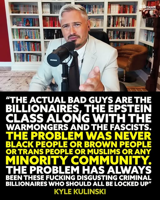 JamesTate121's tweet photo. The far right keeps telling you your “enemy” is your neighbor: Black people, brown people, trans people, Muslims, immigrants, any minority community they can demonize. That’s not an accident.
It’s a strategy.
Because if you ever look up instead of sideways, you’ll see exactly what Kyle Kulinski is talking about: the actual bad guys are the billionaires, the Epstein class, the warmongers and the fascists who bankroll them. The people hoarding obscene wealth, buying our politicians, gutting our communities, and sending working-class kids to fight their endless wars while paying no real price themselves.
They need you to blame the family down the block instead of the CEO who just closed the plant.
They need you to hate the trans kid at school instead of the landlord jacking your rent.
They need you furious at a refugee instead of the billionaire who ships your job overseas and parks his money in a tax haven.
The problem was never Black people. Never brown people. Never trans people. Never Muslims. Never any marginalized group just trying to live.
The problem has always been a tiny class of corrupt, criminal billionaires and the fascist movements they fund to keep us divided, exhausted, and too scared to fight back. Via~TRM