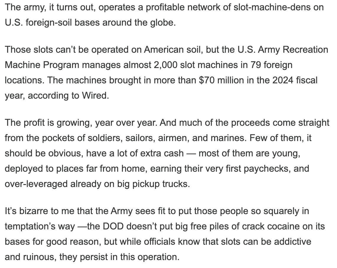 The army, it turns out, operates a profitable network of slot-machine-dens on U.S. foreign-soil bases around the globe.

Those slots can’t be operated on American soil, but the U.S. Army Recreation Machine Program manages almost 2,000 slot machines in 79 foreign locations. The machines brought in more than $70 million in the 2024 fiscal year, according to Wired.

The profit is growing, year over year. And much of the proceeds come straight from the pockets of soldiers, sailors, airmen, and marines. Few of them, it should be obvious, have a lot of extra cash — most of them are young, deployed to places far from home, earning their very first paychecks, and over-leveraged already on big pickup trucks.

It’s bizarre to me that the Army sees fit to put those people so squarely in temptation’s way —the DOD doesn’t put big free piles of crack cocaine on its bases for good reason, but while officials know that slots can be addictive and ruinous, they persist in this operation.