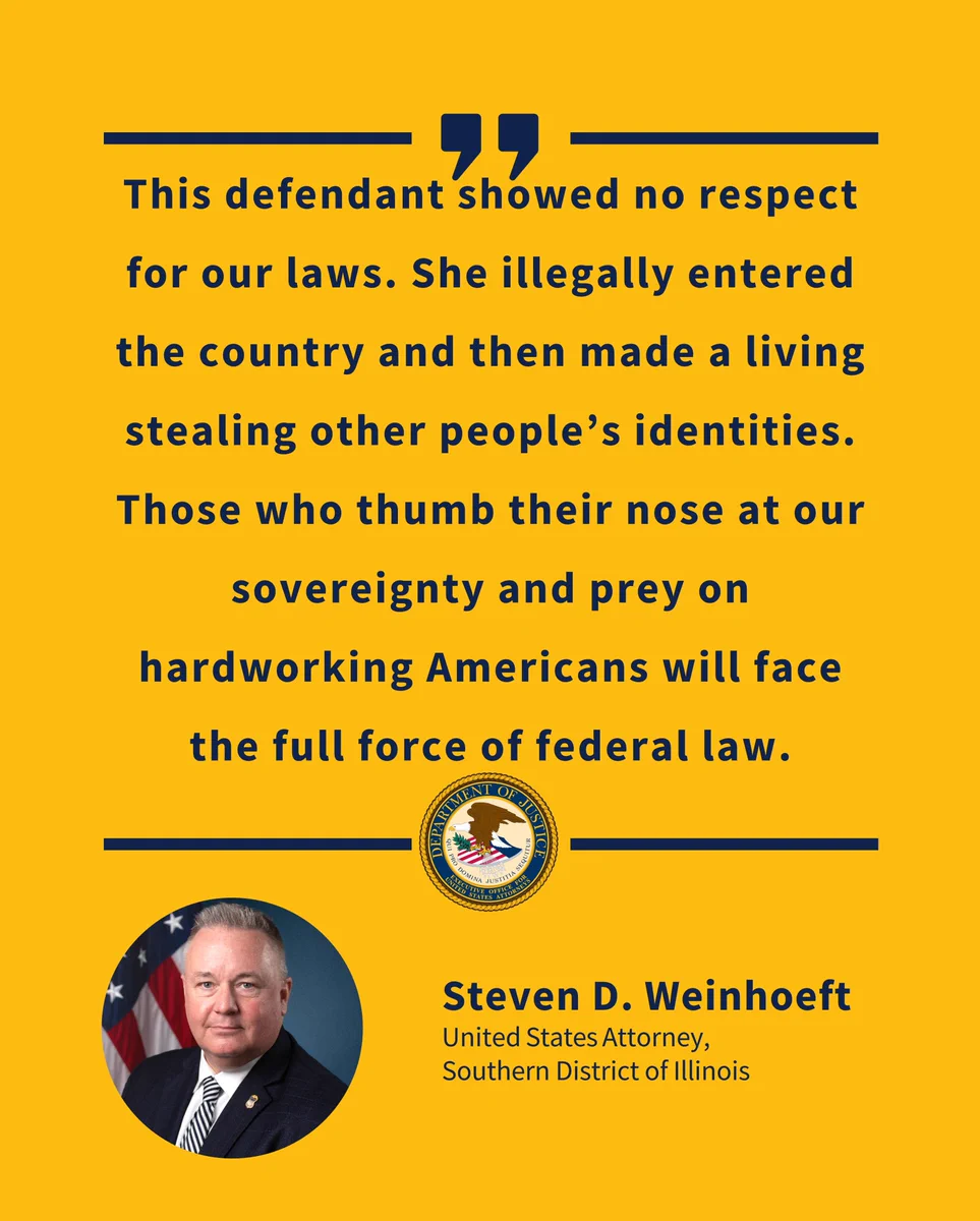 Yellow background with text that reads "This defendant showed no respect for our laws. She illegally entered the country and then made a living stealing other people's identities. Those who thumb their nose at our sovereignty and prey on hardworking Americans will face the full force of federal law." Also pictured: DOJ Seal and photograph of Steven D. Weinhoeft, United States Attorney, Southern District of Illinois