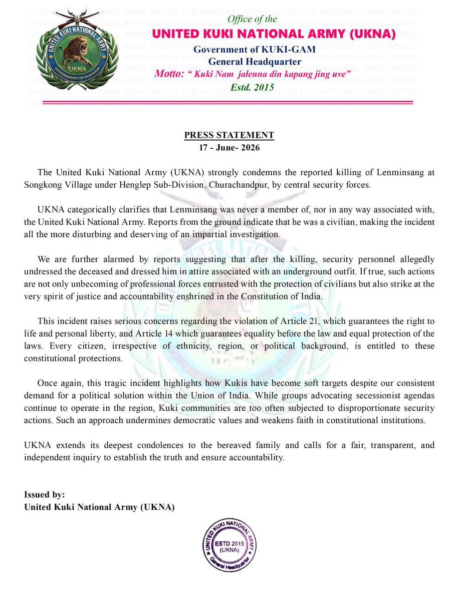 Kamginthan40473's tweet photo. Office of the
UNITED KUKI NATIONAL ARMY (UKNA)
Government of KUKI-GAM
General Headquarter
Motto: “Kuki Nam jalenna din kapang jing uve”
Estd. 2015

PRESS STATEMENT
17 - June- 2026

The United Kuki National Army (UKNA) strongly condemns the reported killing of Lenminsang at Songkong Village under Henglep Sub-Division, Churachandpur, by central security forces.

UKNA categorically clarifies that Lenminsang was never a member of, nor in any way associated with, the United Kuki National Army. Reports from the ground indicate that he was a civilian, making the incident all the more disturbing and deserving of an impartial investigation.

We are further alarmed by reports suggesting that after the killing, security personnel allegedly undressed the deceased and dressed him in attire associated with an underground outfit. If true, such actions are not only unbecoming of professional forces entrusted with the protection of civilians but also strike at the very spirit of justice and accountability enshrined in the Constitution of India.

This incident raises serious concerns regarding the violation of Article 21, which guarantees the right to life and personal liberty, and Article 14 which guarantees equality before the law and equal protection of the laws. Every citizen, irrespective of ethnicity, region, or political background, is entitled to these constitutional protections.

Once again, this tragic incident highlights how Kukis have become soft targets despite our consistent demand for a political solution within the Union of India. While groups advocating secessionist agendas continue to operate in the region, Kuki communities are too often subjected to disproportionate security actions. Such an approach undermines democratic values and weakens faith in constitutional institutions.

UKNA extends its deepest condolences to the bereaved family and calls for a fair, transparent, and independent inquiry to establish the truth and ensure accountability.

Issued by:
United Kuki National Army (UKNA)

@PMOIndia @HMOIndia @AmitShah @PIB_India @MIB_India @RajBhavManipur @CRPFIndia @BSF_India @adgpi @NHRCIndia @ANI @PTI_News @the_hindu @IndianExpress @timesofindia @ndtv @IndiaToday @CNNnews18 @News18India @Firstpost @UNHumanRights @amnesty @hrw @Kuki_Inpi @ITLF_Media_Cell @kzc2024