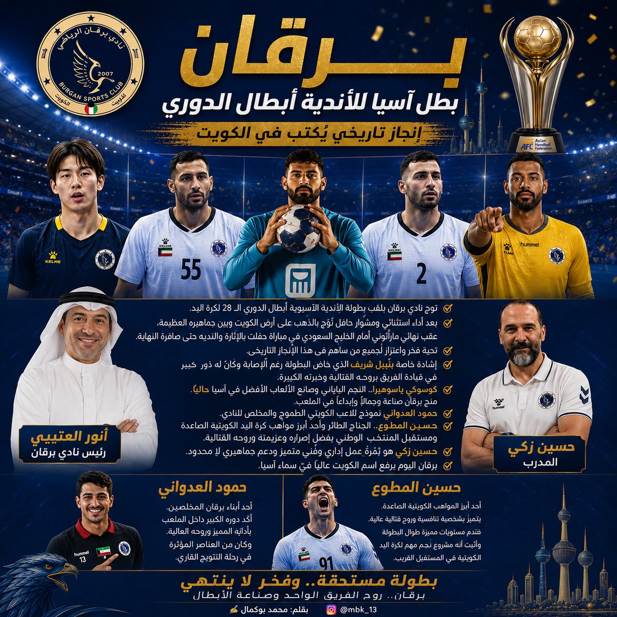 Mobukamal's tweet photo. 🏆 برقان… من الحلم إلى قمة آسيا

في ليلة كويتية ستبقى خالدة في ذاكرة كرة اليد الآسيوية، كتب نادي برقان فصلاً جديداً من تاريخه بعدما اعتلى عرش القارة وتوج بطلاً لآسيا للأندية أبطال الدوري، إثر انتصار ماراثوني على الخليج السعودي بعد مواجهة امتدت إلى الأشواط الإضافية وحملت كل معاني الإثارة والندية والقتال حتى اللحظات الأخيرة.

لم يكن هذا اللقب مجرد فوز في مباراة نهائية، بل كان تتويجاً لمشروع متكامل آمن بنفسه منذ البداية، ورفض أن يكون مجرد ضيف شرف بين كبار القارة، ليصبح اليوم سيد آسيا وبطلها المستحق.

برقان لعب النهائي بقلب الأبطال وعقل الكبار، وعندما اشتدت اللحظات صعوبة وبلغت المباراة أقصى درجات الضغط، ظهر الفارق الحقيقي بين الفريق الذي يحلم بالكأس والفريق الذي يؤمن بأنه خُلق من أجل رفعها.

وإذا كان اللقب يحمل اسم برقان، فإن بصمة المحترفين كانت حاضرة بقوة في هذه الملحمة التاريخية. الثلاثي المصري قدم واحدة من أفضل النسخ الاحترافية التي شهدتها البطولة، حيث منح الفريق الشخصية والخبرة والقدرة على التعامل مع تفاصيل المباريات الكبرى، وكان حضوره حاسماً في أصعب المنعطفات، ليثبت مجدداً أن المدرسة المصرية لا تزال منجماً للنجوم وصناعة الانتصارات.

كما لا يمكن الحديث عن هذا الإنجاز دون الإشارة إلى النجم الياباني ياسوهيرا، الذي وإن غاب عن مواجهة اليوم، إلا أن تأثيره طوال البطولة كان واضحاً في شخصية الفريق الهجومية وتنظيم اللعب وصناعة الفارق. لاعب يمتلك رؤية استثنائية وهدوءاً نادراً، ويستحق عن جدارة أن يوصف بأنه أحد أفضل صناع اللعب في آسيا حالياً.

هذا اللقب ليس انتصاراً لبرقان فقط، بل انتصار لكرة اليد الكويتية التي استعادت بريقها القاري من أوسع الأبواب، ورسالة واضحة بأن الأندية الكويتية قادرة على مقارعة كبار القارة واعتلاء منصات التتويج من جديد.

هنيئاً لبرقان…
هنيئاً للكويت…
وهنيئاً لكل من آمن أن الأحلام الكبيرة لا تتحقق إلا بالعمل الكبير.

لم يكن لقب برقان الآسيوي وليد الصدفة، بل جاء خلفه رجال قاتلوا حتى آخر ثانية ورفضوا الاستسلام في مواجهة ستبقى خالدة في ذاكرة كرة اليد الكويتية.

🇯🇵 ياسوهيرا
العقل المدبر وصانع الإبداع، اللاعب الذي منح برقان شخصية مختلفة طوال البطولة. رؤيته الاستثنائية للملعب وقدرته على صناعة الفرص جعلت منه أحد أبرز نجوم القارة وأحد أفضل صناع اللعب في آسيا دون منازع.

🇪🇬 حسن قداح
قائد حقيقي داخل المستطيل، لاعب يملك شخصية البطولات الكبرى، حسم أصعب اللحظات وأثبت لماذا يعد من أفضل نجوم كرة اليد العربية، فكان سلاحاً هجومياً فتاكاً وقائداً عندما احتاج الفريق للقائد.

🇪🇬 عبدالرحمن حميد
حارس المواعيد الكبرى، سد منيع وقف في وجه أقوى هجمات البطولة، وتصدياته الحاسمة في الأوقات الصعبة كانت تساوي أهدافاً كاملة، ليؤكد أنه أحد أهم أسباب التتويج القاري.

🇪🇬 محسن رمضان
مقاتل لا يعرف التراجع، لاعب قدم بطولة استثنائية دفاعاً وهجوماً، وظهر بروح المحارب الذي يقاتل من أجل الشعار حتى آخر لحظة، ليترك بصمة واضحة في مشوار اللقب.

🇪🇬 نبيل شريف
صمام الأمان الدفاعي، لاعب يمتلك قوة بدنية كبيرة وخبرة عالية، أغلق المساحات وفرض شخصيته على المنافسين، وكان أحد أعمدة الفريق في طريق المجد الآسيوي.

🇰🇼 حمود العدواني
قلب برقان النابض وأحد أبناء النادي المخلصين، نموذج للاعب الكويتي الطموح الذي جمع بين الروح القتالية والانضباط الفني، وكان حضوره مؤثراً في رحلة التتويج التاريخية.

🇰🇼حسين المطوع
الجناح الطائر وموهبة المستقبل في كرة اليد الكويتية، ابن الحكم الدولي السابق أحمد عاشور، والذي أكد خلال البطولة أنه مشروع نجم كبير قادم بقوة. سرعة، جرأة، وثقة في أصعب اللحظات جعلته من أبرز الوجوه الشابة التي ينتظرها مستقبل مشرق مع برقان والمنتخب الكويتي.

برقان لم يفز بفضل نجم واحد… بل انتصر بمنظومة متكاملة جمعت الخبرة المصرية، والإبداع الياباني، والطموح الكويتي، لتصنع واحدة من أعظم الليالي في تاريخ النادي وكرة اليد الكويتية.

✍️ بقلم: محمد بوكمال
📸