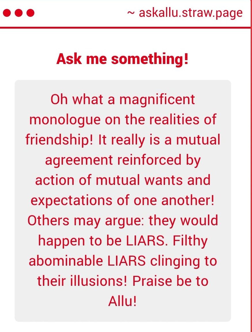 AlluPatronia's tweet photo. "Ahh, yes!  Praise be to me!  All should—"

"...Wait, wait, wait, back up.  That wasn't my point.  My point was, if your friends are contractual, then you don't have friends.  You have clients.  It's not a want, it's a requirement.  It..."

"You know what?  Whatever.  I'm done lecturing.  Between that stupid book that just came out with me in it and my normal duties, I don't have time to retread this stuff.  There's a reason I can count my friends on the fingers of less than one hand.  You wanna know who your friends are?  Who they REALLY are?  Look at the people you're allowed to make fun of.  Who take it in stride.  If they let ya clown on 'em a little without getting their nuts in a rut, that's who'll stick by you."

"So anyway, back to this 'praise' stuff.  Feel free to send in any missives highlighting my glory.  If ya know what's good for yourselves, you'll start signing 'em.  I still don't know why most of you don't do that.  It's not like it costs extra postage or anything."