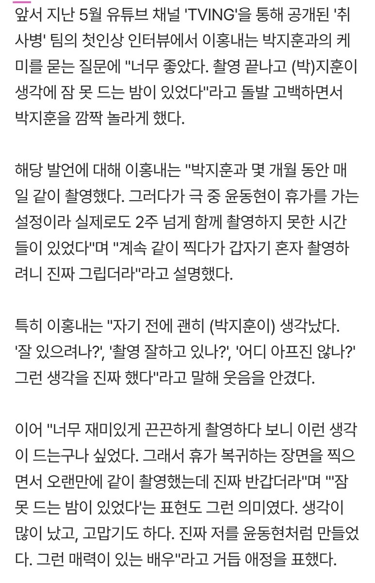 529season's tweet photo. 윤병장님 인터뷰 읽는데 이분 인터뷰 너무 웃기고 훈지 칭찬 범벅해주셔서 감사하다
-
'취사병'은 주연 배우 박지훈이 영화 ‘왕과 사는 남자’로 1600만 배우 타이틀을 거머쥔 후 선보이는 차기작으로 방영 전부터 엄청난 기대를 모았다. 촬영 당시 박지훈의 초대로 영화 시사회를 다녀왔다는 ㅇㅎㄴ는 "지훈이는 달라진 게 하나도 없었다”고 회상했다.

ㅇㅎㄴ는 “박지훈이라는 배우가 출연한 영화가 대박이 나고 관객 수가 늘어나는 걸 알고 있었지만 현장에서 지훈이는 변함없이 강성재 그 자체였다”며 “자기 분량이 엄청나게 많음에도 묵묵히 중심을 잡고 집중해 줘서 함께 재밌게 촬영할 수 있었다”고 치켜세웠다.

“작품 특성상 지훈이와 붙어있는 신이 정말 많았다”고 운을 떼며 “실제로는 저와 9살 나이 차이가 나지만, 촬영장에서는 때로 형 같고 때로는 친구 같아서 참 많이 의지했다”고 털어놨다.

이어 “정이 정말 많이 들었는지 지훈이와 함께한 시간들이 자꾸 맴돈다”며 “현장에서 배운 점도 많았고 벌써 그리운 마음이 든다”고 미소 지었다. 실제로는 위에 누나만 한 명 있다는 ㅇㅎㄴ는 “지훈이 같은 여동생이 있으면 참 좋겠다는 생각이 들 정도로 애틋했다”며 끈끈한 애정을 과시하기도 했다.

그는 “지훈이가 중심을 단단히 잡아줬기 때문에 제 연기가 마냥 가볍거나 우스꽝스럽게만 보이지 않을 수 있었다”며 공을 돌렸다.

후반 작업으로 들어가는 CG 상태창을 홀로 허공을 보며 완벽하게 소화해 내는 박지훈의 연기 스펙트럼에는 "상황을 완벽히 이해하고 허공을 보며 연기하더라. 방송을 보고 나서야 ‘적재적소에 감정을 저렇게 썼구나’ 알게 됐다. 대단한 영역의 연기였다"고 감탄했다.

"박지훈은 저를 윤동현으로 바라봐주고 정말 강성재처럼 애교도 많다. 주연 배우로서 현장 분위기를 재밌게 해주기도 했다. 그래서 강성재와의 케미를 박지훈 배우의 도움을 받아 잘 완성할 수 있었던 것 같다"라며 작품 속 케미를 완성하는 데 큰 역할을 한 박지훈을 향해 아낌없는 찬사를 보냈다.