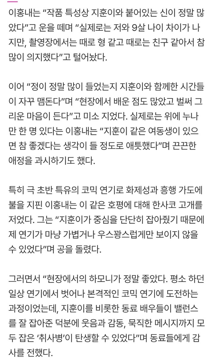 529season's tweet photo. 윤병장님 인터뷰 읽는데 이분 인터뷰 너무 웃기고 훈지 칭찬 범벅해주셔서 감사하다
-
'취사병'은 주연 배우 박지훈이 영화 ‘왕과 사는 남자’로 1600만 배우 타이틀을 거머쥔 후 선보이는 차기작으로 방영 전부터 엄청난 기대를 모았다. 촬영 당시 박지훈의 초대로 영화 시사회를 다녀왔다는 ㅇㅎㄴ는 "지훈이는 달라진 게 하나도 없었다”고 회상했다.

ㅇㅎㄴ는 “박지훈이라는 배우가 출연한 영화가 대박이 나고 관객 수가 늘어나는 걸 알고 있었지만 현장에서 지훈이는 변함없이 강성재 그 자체였다”며 “자기 분량이 엄청나게 많음에도 묵묵히 중심을 잡고 집중해 줘서 함께 재밌게 촬영할 수 있었다”고 치켜세웠다.

“작품 특성상 지훈이와 붙어있는 신이 정말 많았다”고 운을 떼며 “실제로는 저와 9살 나이 차이가 나지만, 촬영장에서는 때로 형 같고 때로는 친구 같아서 참 많이 의지했다”고 털어놨다.

이어 “정이 정말 많이 들었는지 지훈이와 함께한 시간들이 자꾸 맴돈다”며 “현장에서 배운 점도 많았고 벌써 그리운 마음이 든다”고 미소 지었다. 실제로는 위에 누나만 한 명 있다는 ㅇㅎㄴ는 “지훈이 같은 여동생이 있으면 참 좋겠다는 생각이 들 정도로 애틋했다”며 끈끈한 애정을 과시하기도 했다.

그는 “지훈이가 중심을 단단히 잡아줬기 때문에 제 연기가 마냥 가볍거나 우스꽝스럽게만 보이지 않을 수 있었다”며 공을 돌렸다.

후반 작업으로 들어가는 CG 상태창을 홀로 허공을 보며 완벽하게 소화해 내는 박지훈의 연기 스펙트럼에는 "상황을 완벽히 이해하고 허공을 보며 연기하더라. 방송을 보고 나서야 ‘적재적소에 감정을 저렇게 썼구나’ 알게 됐다. 대단한 영역의 연기였다"고 감탄했다.

"박지훈은 저를 윤동현으로 바라봐주고 정말 강성재처럼 애교도 많다. 주연 배우로서 현장 분위기를 재밌게 해주기도 했다. 그래서 강성재와의 케미를 박지훈 배우의 도움을 받아 잘 완성할 수 있었던 것 같다"라며 작품 속 케미를 완성하는 데 큰 역할을 한 박지훈을 향해 아낌없는 찬사를 보냈다.