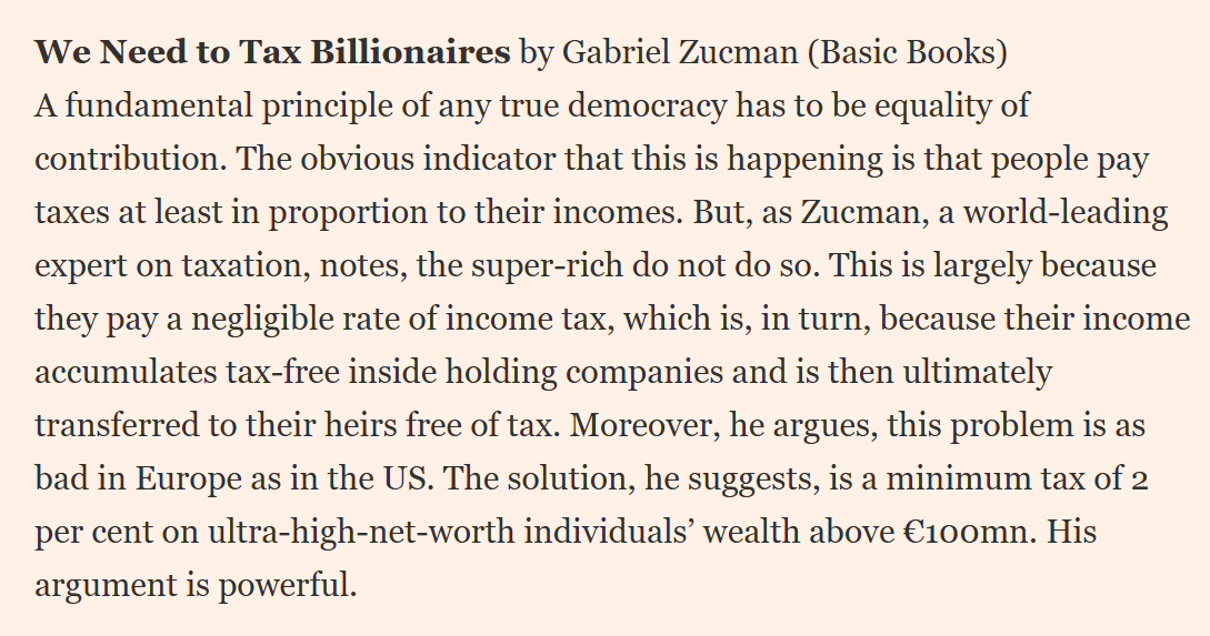 We Need to Tax Billionaires by Gabriel Zucman (Basic Books)
A fundamental principle of any true democracy has to be equality of contribution. The obvious indicator that this is happening is that people pay taxes at least in proportion to their incomes. But, as Zucman, a world-leading expert on taxation, notes, the super-rich do not do so. This is largely because they pay a negligible rate of income tax, which is, in turn, because their income accumulates tax-free inside holding companie
