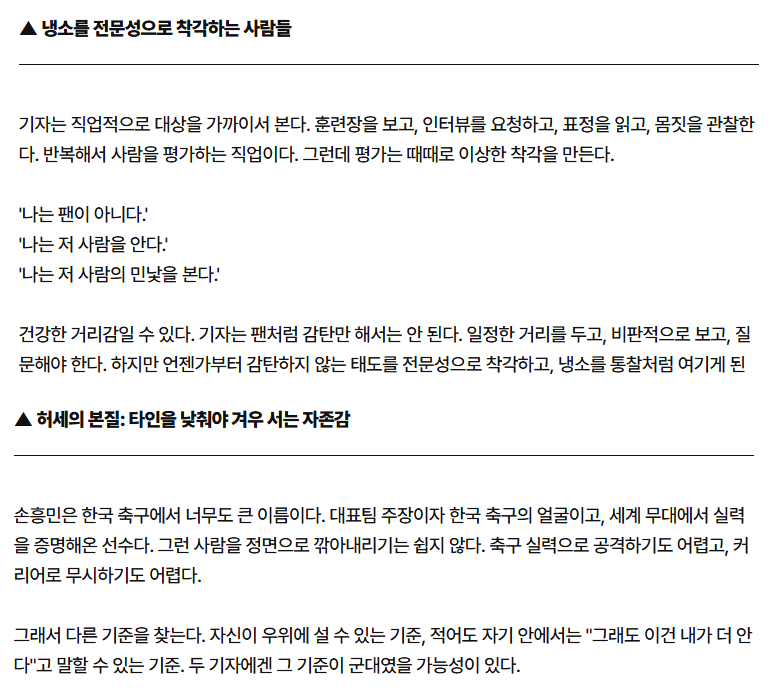 ymoh_12's tweet photo. 두 기자는 왜 손흥민을 욕했을까?

"나는 팬이 아니다"라고 말하는 사람들

가끔 누군가는 유독 냉소적이다.

남들이 박수칠 때 팔짱을 끼고,
칭찬이 쏟아질 때 굳이 흠을 찾고,
성과가 나와도 "그래서?"라고 말한다.
그들은 스스로를 객관적이라고 생각한다.
"나는 팬이 아니야."
"나는 저 사람을 잘 알아."
"나는 민낯을 봤어."

하지만 정말 그럴까?

사람은 자신보다 훨씬 큰 존재를 만나면 두 가지 반응을 보인다.
하나는 인정하는 것.
"저 사람은 대단하다."
"배울 점이 있다."
"내가 부족한 부분이 있구나."

다른 하나는 끌어내리는 것이다.

"운이 좋았을 뿐이다."
"실제론 별거 아니다."
"언론이 만든 이미지다."

인정하는 건 자존감이 필요하지만,
깎아내리는 건 자존감이 필요 없다.

그래서 어떤 사람들은 끝없이 새로운 기준을 만든다.
실력으로 이길 수 없으면 인성.
인성으로도 안 되면 사생활.
사생활도 안 되면 태도.
태도도 안 되면 말투.
어떻게든 자신이 우위에 설 수 있는 경기장을 찾는다.

손흥민이 그렇다.

한국 축구 역사상 가장 성공한 선수 중 한 명.
세계 최고의 리그에서 증명했고,
주장으로 대표팀을 이끌었고,
실력도 결과도 모두 보여줬다.
그런데도 누군가는 끊임없이 흠을 찾는다.
왜일까?

축구로는 이길 수 없기 때문이다.
결국 공격의 대상은 실력이 아니라 존재 자체가 된다.

사실 냉소는 지성의 증거가 아니다.

때로는 열등감의 가장 세련된 표현이다.
모두가 환호할 때 혼자 비판하는 것이
깊이 있는 사고처럼 보일 수 있다.
하지만 진짜 전문성은
잘못된 것을 비판하는 능력이 아니라,
대단한 것을 대단하다고 인정하는 능력에서 시작된다.
세상을 오래 보다 보면 알게 된다.

가장 강한 사람들은 의외로 인정에 인색하지 않다.

반대로 가장 불안한 사람일수록
남을 낮춰야 자신이 높아진다고 믿는다.

혹시 주변에 유독 모든 것에 냉소적인 사람이 있다면 기억하자.
그 사람이 정말 객관적인 것인지,
아니면 누군가를 끌어내려야만 스스로 설 수 있는 것인지.
그 차이는 생각보다 크다.