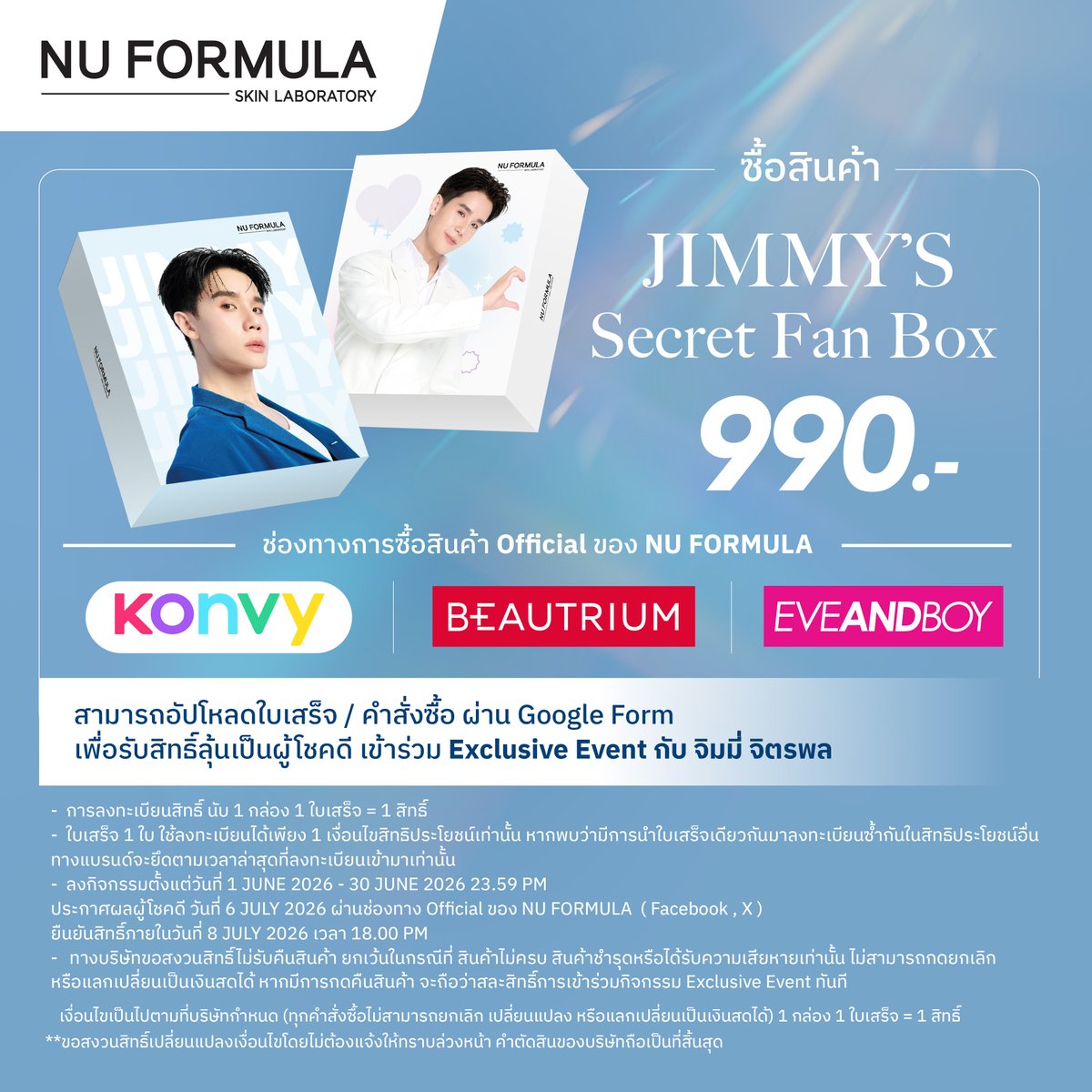 NuFormula_TH's tweet photo. ปิ๊งป่องงพี่นูมาอัพเดทค่าา📢
💙ใกล้เข้ามาแล้ว! 
กับ Jimmy's Strong Skin Secret Moment
เพียงชอป JIMMY’S SECRET FAN BOX 
เพื่อลุ้นเป็น 1 ในผู้โชค���ี 50 ท่าน

เข้าร่วมงานสุด Exclusive กับ @jimmyyjp_ 
✨เปิดประสบการณ์แบบใกล้ชิด
พร้อมร่วมสนุกกับกิจกรรมสุดพิเศษภายในงาน

📸 Fan Benefits
• ผู้โชคดีทุกคน ได้เข้าร่วมงาน
Jimmy’s Strong Skin Secret Moment
• สุ่มผู้โชคดี 10 ท่าน ร่วมกิจกรรมบนเวที
• สุ่มถ่ายรูป 1:1 จำนวน 30 ท่าน
• สุ่มถ่ายรูป 1:5 จำนวน 20 ท่าน
(สุ่มภายสิทธิ์ภายในงานเท่านั้น)

สำหรับผู้โชคดีที่ได้รับเลือกขึ้นร่วมกิจกรรมบนเวที
ยังมีโอกาสได้รับ Secret Shield Cap
หมวก NU FORMULA Limited Edition พร้อมลายเซ็นสด
จากคุณ Derm Buddy ภายในงานและกิจกรรมสุดพิเศษอีกมากมาย 🧢💙

🔹 Secret of Jimmy
🔹 Secret Sync
🔹 Secret Shield Cap

Jimmy’s Secret Fan Box
🛍️ ซื้อได้แล้ววันนี้ - 24 มิ.ย. 69
ที่ Konvy | Beautrium | EVEANDBOY
(เฉพาะสาขาที่ร่วมรายการ)
📌 อัปโหลดใบเสร็จ / คำสั่งซื้อ 
เพื่อรับสิทธิ์ลุ้นเข้าร่วมงานผ่าน Google Form
(1 กล่อง = 1 สิทธิ์)
📌สำหรับผู้ร่วมลุ้น��ป็นผู้โชคดี หากสั่งซื้อ 
Jimmy Secret Fan Box และชำระเงินสำเร็จ
ต้องอัปโหลดภาพใบเสร็จผ่านทาง Google Form 
ตามลิ้งที่แนบไว้โดยต้องกรอกข้อมูลให้ครบถ้วน
👉Link : https://t.co/6qbXa0vHbg
📌ระยะเวลาลงทะเบียน: 
ตั้งแต่วันท��่ 1 - 30 มิถุนายน 2026 (ปิดรับเวลา 23.59 น.)
การประกาศผล: ประกาศรายชื่อผู้โชคดีวันที่ 6 กรกฎาคม 2026 เวลา 18.00 น. ผ่านทาง Facebook Page 
และ X: NU FORMULA
📌ผู้โชคดีต้องยืนยันสิทธิ์ภายในวันที่ 8 กรกฎาคม 2026 เวลา 18.00 น.
ข้อจำกัดสิทธิ์: ขอสงวนสิทธิ์ 1 ท่าน / 1 สิทธิ์
ในการเป็นผู้โชคดีเท่านั้น
การลงทะเบียนซ้ำ: สามารถลงทะเบียนได้มากกว่า 1 ครั้ง
ด้วยเลขคำสั่งซื้อ/ใบเสร็จที่ต่างกัน (หากลงทะเบียนด้วยหมายเลขซ้ำ ระบบจ��ยึดข้อมูลของการลงทะเบียนครั้งแรก
ที่ถูกต้องและครบถ้วนที่สุด)
เงื่อนไขการคืนสินค้า: บริษัทฯ ขอสงวนสิทธิ์ไม่รับคืนสินค้า 
เว้นแต่กรณีสินค้าไม่ครบ ชำรุด หรือเสียหายเท่านั้น 
ไม่สามารถยกเลิกหรือแลกเปลี่ยนเป็นเงินสดได้ 
หากมีการกดคืนสินค้าจะถือว่าสละสิทธิ์เข้าร่วมกิจกรรม Exclusive Event ทันที
👉 ตรวจสอบสาขาที่ร่วมรายการ 
และวิธีกรอกใบเสร็จได้ที่นี่: https://t.co/Y5xj8kHdRa
✉ สอบถามรายละเอียดเพิ่มเติมได้ที่ 
Facebook Page - NU FORMULA

#NUFORMULA #นูฟอร์มูล่า #SecretToStrongSkin
