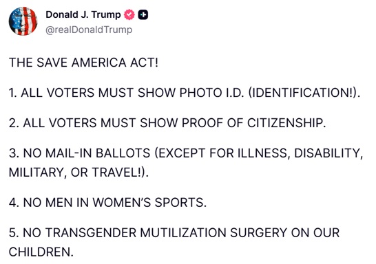 TrumpDailyPosts's tweet photo. 𝗗𝗼𝗻𝗮𝗹𝗱 𝗝. 𝗧𝗿𝘂𝗺𝗽 𝗧𝗿𝘂𝘁𝗵 𝗦𝗼𝗰𝗶𝗮𝗹 𝗣𝗼𝘀𝘁 - 𝟭𝟬:𝟭𝟱 𝗣𝗠 𝗘𝗦𝗧 𝟬𝟲.𝟭𝟳.𝟮𝟲

THE SAVE AMERICA ACT!

1. ALL VOTERS MUST SHOW PHOTO I.D. (IDENTIFICATION!).

2. ALL VOTERS MUST SHOW PROOF OF CITIZENSHIP.

3. NO MAIL-IN BALLOTS (EXCEPT FOR ILLNESS, DISABILITY, MILITARY, OR TRAVEL!).

4. NO MEN IN WOMEN’S SPORTS.

5. NO TRANSGENDER MUTILIZATION SURGERY ON OUR CHILDREN.
