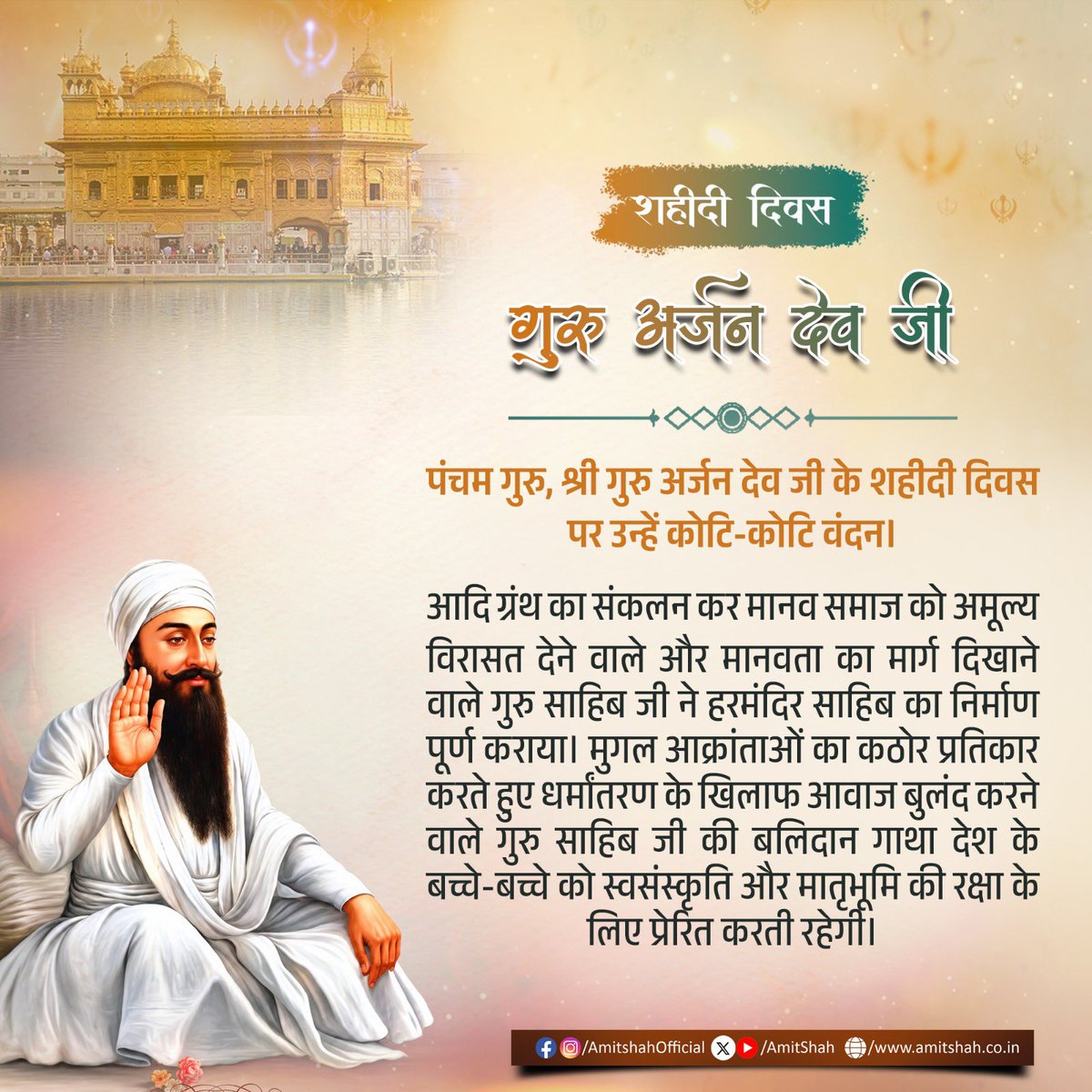 AmitShah's tweet photo. पंचम गुरु, श्री गुरु अर्जन देव जी के शहीदी दिवस पर उन्हें कोटि-कोटि वंदन।
आदि ग्रंथ का संकलन कर मानव समाज को अमूल्य विरासत देने वाले और मानवता का मार्ग दिखाने वाले गुरु साहिब जी ने हरमंदिर साहिब का निर्माण पूर्ण कराया। मुगल आक्रांताओं का कठोर प्रतिकार करते हुए धर्मांतरण के खिलाफ आवाज बुलंद करने वाले गुरु साहिब जी की बलिदान गाथा देश के बच्चे-बच्चे को स्वसंस्कृति और मातृभूमि की रक्षा के लिए प्रेरित करती रहेगी।

ਪੰਜਵੇਂ ਗੁਰੂ, ਸ੍ਰੀ ਗੁਰੂ ਅਰਜਨ ਦੇਵ ਜੀ ਦੇ ਸ਼ਹੀਦੀ ਦਿਵਸ 'ਤੇ ਉਨ੍ਹਾਂ ਨੂੰ ਕੋਟਿ-ਕੋਟਿ ਪ੍ਰਣਾਮ।
ਆਦਿ ਗ੍ਰੰਥ ਦਾ ਸੰਪਾਦਨ ਕਰਕੇ ਮਾਨਵ ਸਮਾਜ ਨੂੰ ਇੱਕ ਅਮੋਲਕ ਵਿਰਾਸਤ ਦੇਣ ਵਾਲੇ ਅਤੇ ਮਨੁੱਖਤਾ ਦਾ ਮਾਰਗ ਦਿਖਾਉਣ ਵਾਲੇ ਗੁਰੂ ਸਾਹਿਬ ਜੀ ਨੇ ਸ੍ਰੀ ਹਰਿਮੰਦਰ ਸਾਹਿਬ ਦਾ ਨਿਰਮਾਣ ਪੂਰਾ ਕਰਵਾਇਆ। ਮੁਗਲ ਹਮਲਾਵਰਾਂ ਦਾ ਡਟ ਕੇ ਮੁਕਾਬਲਾ ਕਰਦੇ ਹੋਏ ਧਰਮ ਪਰਿਵਰਤਨ ਦੇ ਖਿਲਾਫ਼ ਆਵਾਜ਼ ਬੁਲੰਦ ਕਰਨ ਵਾਲੇ ਗੁਰੂ ਸਾਹਿਬ ਜੀ ਦੀ ਕੁਰਬਾਨੀ ਦੀ ਗਾਥਾ ਦੇਸ਼ ਦੇ ਬੱਚੇ-ਬੱਚੇ ਨੂੰ ਆਪਣੀ ਸੰਸਕ੍ਰਿਤੀ ਅਤੇ ਮਾਤ-ਭੂਮੀ ਦੀ ਰੱਖਿਆ ਲਈ ਪ੍ਰੇਰਿਤ ਕਰਦੀ ਰਹੇਗੀ।