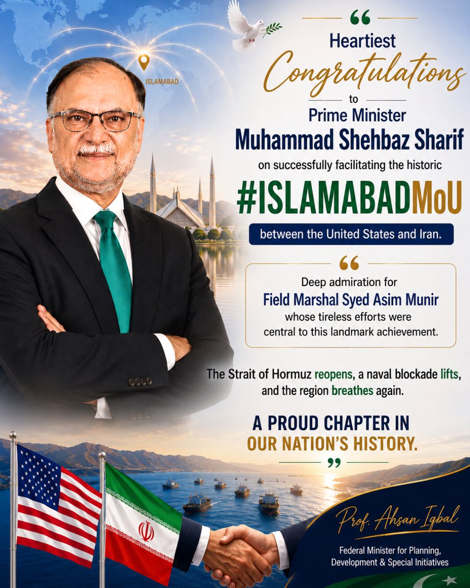 PlanComPakistan's tweet photo. 🇵🇰 A Historic Moment for Peace; Made in Pakistan

Federal Minister Prof. Ahsan Iqbal extends heartfelt congratulations to Prime Minister Muhammad Shehbaz Sharif and Field Marshal Syed Asim Munir on their extraordinary leadership in brokering the landmark #IslamabadMoU between the United States and Iran.

The reopening of the Strait of Hormuz and the lifting of the naval blockade stand as a resounding victory, not just for Pakistan, but for peace, diplomacy, and regional stability across the globe.

Prof. Ahsan Iqbal remarks:
“This landmark achievement reflects Pakistan’s growing role as a force for peace and dialogue on the global stage, and will remain a proud chapter in our nation’s history.”

Pakistan did not just witness history. Pakistan made it. 🕊️

#IslamabadMoU #PeaceFromPakistan #Pakistan #PakistanZindabad #Diplomacy #RegionalPeace @CMShehbaz @GovtofPakistan @OfficialDGISPR @PakPMO