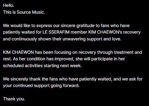 sserapics's tweet photo. KIM CHAEWON IS FINALLY BACK!!!!!!!!

Hello.
This is Source Music.

We would like to express our sincere gratitude to fans who have patiently waited for LE SSERAFIM member KIM CHAEWON’s recovery and continuously shown their unwavering support and love.

KIM CHAEWON has been focusing on recovery through treatment and rest. As her condition has improved, she will participate in her scheduled activities starting next week.

We sincerely thank the fans who have patiently waited, and we ask for your continued support going forward.

Thank you.