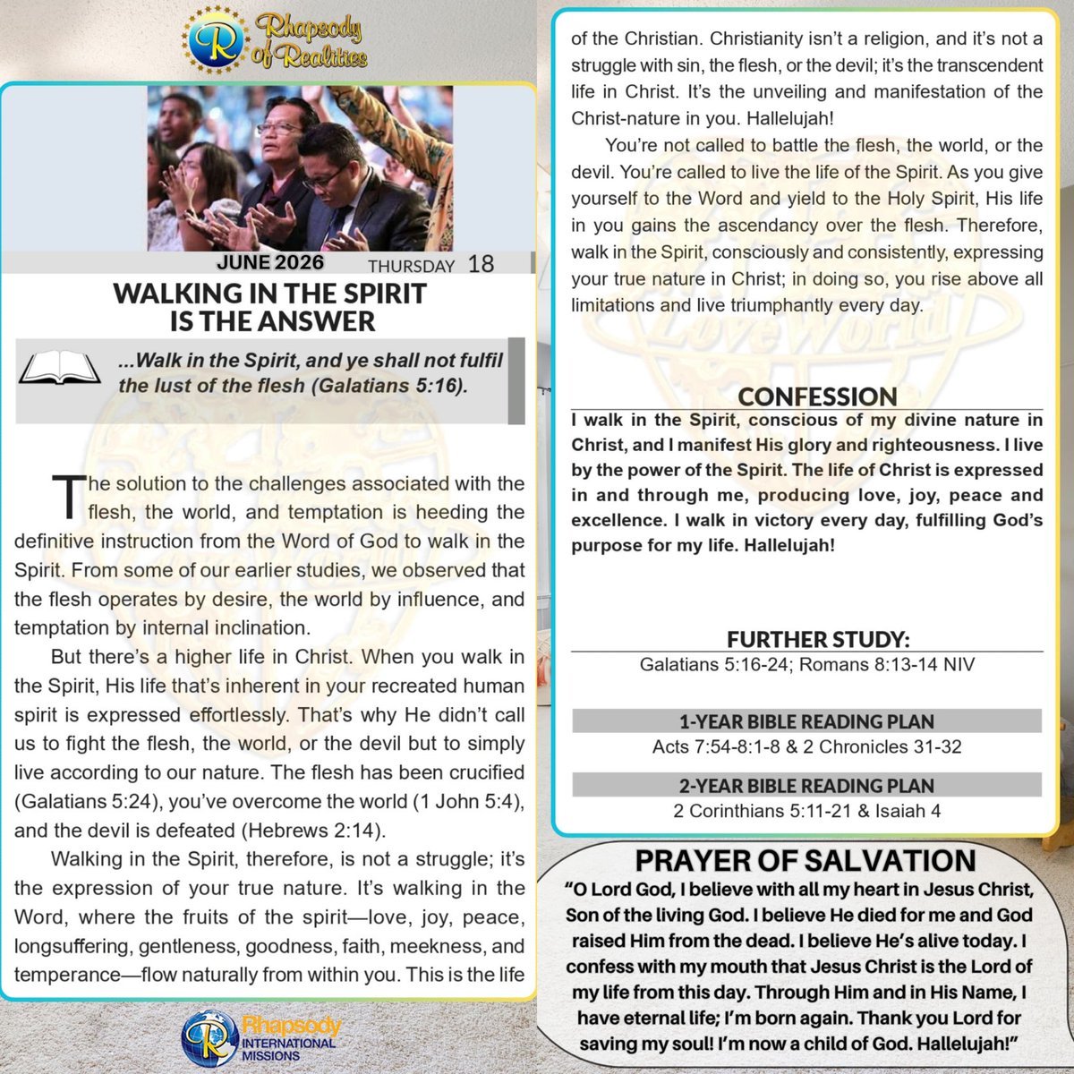 dkusema's tweet photo. WALKING IN THE SPIRIT IS THE ANSWER

📖 "...Walk in the Spirit, and ye shall not fulfil the lust of the flesh" (Galatians 5: 16).

The solution to the challenges associated with the flesh, the world, and temptation is heeding the definitive instruction from the Word of God to walk in the Spirit. From some of our earlier studies, we observed that the flesh operates by desire, the world by influence, and temptation by internal inclination.

But there's a higher life in Christ. When you walk in the Spirit, His life that's inherent in your recreated human spirit is expressed effortlessly. That's why He didn't call us to fight the flesh, the world, or the devil but to simply live according to our nature. The flesh has been crucified (Galatians 5: 24), you've overcome the world (1 John 5:4), and the devil is defeated (Hebrews 2: 14).

Walking in the Spirit, therefore, is not a struggle; it's the expression of your true nature. It's walking in the Word, where the fruits of the spirit---love, joy, peace, longsuffering, gentleness, goodness, faith, meekness, and temperance---flow naturally from within you. This is the life of the Christian. Christianity isn't a religion, and it's not a struggle with sin, the flesh, or the devil; it's the transcendent life in Christ. It's the unveiling and manifestation of the Christ-nature in you. Hallelujah!

You're not called to battle the flesh, the world, or the devil. You're called to live the life of the Spirit. As you give yourself to the Word and yield to the Holy Spirit, His life in you gains ascendancy over the flesh. Therefore, walk in the Spirit consciously and consistently, expressing your true nature in Christ; in doing so, you rise above all limitations and live triumphantly every day.

      *CONFESSION*
I walk in the Spirit, conscious of my divine nature in Christ, and I manifest His glory and righteousness. I live by the power of the Spirit. The life of Christ is expressed in and through me, producing love, joy, peace and excellence. I walk in victory every day, fulfilling God's purpose for my life. Hallelujah!

     *FURTHER STUDY:*
Galatians 5: 16-24 
"[16] [This] I say then, Walk in the Spirit, and ye shall not fulfil the lust of the flesh. [17] For the flesh lusteth against the Spirit, and the Spirit against the flesh: and these are contrary the one to the other: so that ye cannot do the things that ye would. [18] But if ye be led of the Spirit, ye are not under the law. [19] Now the works of the flesh are manifest, which are [these;] Adultery, fornication, uncleanness, lasciviousness, [20] Idolatry, witchcraft, hatred, varience, emulations, wrath, strife, seditions, heresies, [21] Envyings, murders, drunkenness, revellings, and such like: of the which I tell you before, as I have told [you] in time past, that they which do such things shall not inherit the kingdom of God. [22] But the fruit of the Spirit is love, joy, peace, longsuffering, gentleness, goodness, faith, [23] Meekness, temperance: against such there is no law. [24] And they that are Christ's have crucified the flesh with the affections and lusts."

Romans 8: 13-14 NIV  
"13] For if you live according to the flesh, you will die; but if by the Spirit you put to death the misdeeds of the body, you will live. [14] For those who are led by the Spirit of God are the children of God."

      *DAILY SCRIPTURE READING:*
*1-YEAR BIBLE READING PLAN:*
Acts 7: 54- 8:1-8 & 2 Chronicles 31-32

*2-YEAR BIBLE READING PLAN:*
2 Corinthians 5: 11-21 & Isaiah 4

#Rhapsodyofrealities