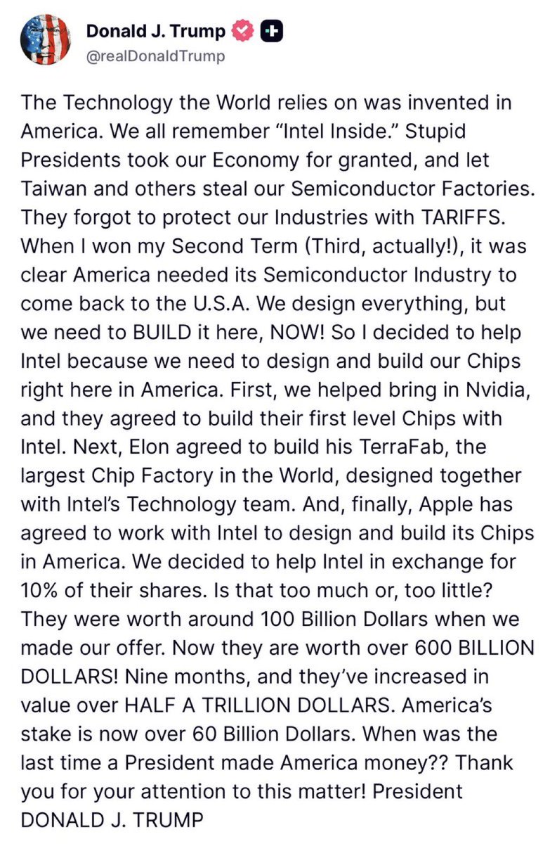 _The_Prophet__'s tweet photo. ⚡️This signal is enormous.

America is openly shifting from subsidy state to strategic shareholder state.

That is the real phase change.

The old model was: government funds industry, companies keep the upside, taxpayers eat the risk, politicians brag about jobs.

This post describes a different machine: government uses national-security pressure, tariffs, industrial coordination, and equity stakes to rebuild a strategic company, then claims the upside as a national balance-sheet win.

That is state capitalism with American branding.

Intel becomes more than a stock. It becomes a sovereign industrial vehicle. The U.S. government owns a piece. Nvidia, Apple, and Elon/SpaceX/Tesla/xAI-adjacent manufacturing get pulled into the same industrial orbit. Taiwan dependence gets framed as a national humiliation. Tariffs become leverage. Equity becomes proof of competence. Semiconductor capacity becomes patriotic infrastructure.

This is exactly the regime shift.

The Trump version of industrial policy is not technocratic. It is conquest language applied to supply chains. “They stole our factories.” “We brought them back.” “We made America money.” That framing matters because it turns semiconductor policy into a political weapon, a market story, and a national myth at the same time.

The separation between markets and state strategy is dying.

AI, chips, energy, defense, robotics, shipping, rare earths, power grids, data centers, and sovereign debt will increasingly be managed as national balance-sheet assets. The state will not simply regulate or subsidize. It will direct, pressure, co-invest, protect, and sometimes own.

That changes the market.

Companies that sit inside the national-security production function get different treatment. They get capital, contracts, political protection, tariff walls, regulatory help, and forced coordination. Companies outside that function stay exposed to normal market gravity.

That is why this matters beyond Intel.

The U.S. is trying to rebuild the industrial spine underneath AI sovereignty: chips, fabs, packaging, power, compute, manufacturing, and defense supply chains. If China is closing the model intelligence gap and Taiwan remains a strategic fault line, America cannot afford to have design dominance without domestic production capacity.

The post is crude, but the doctrine is sophisticated:

Design in America.

Build in America.

Own part of the upside.

Use tariffs as a wall.

Use equity as a trophy.

Use industrial champions as geopolitical instruments.

Use public markets to validate the strategy.

This is also a political answer to the fiscal problem. If voters hate deficits, tariffs and equity stakes become a way to say the state is not just spending, it is investing. That is a powerful narrative. It lets Trump present industrial policy as profit-making nationalism rather than bureaucracy.

America is moving toward strategic capitalism.

The government is no longer pretending chips are normal private-sector output. 

Chips are now sovereign power. 

AI made that unavoidable. 

China made it urgent. 

Taiwan made it existential. 

Trump is turning it into a balance-sheet flex.