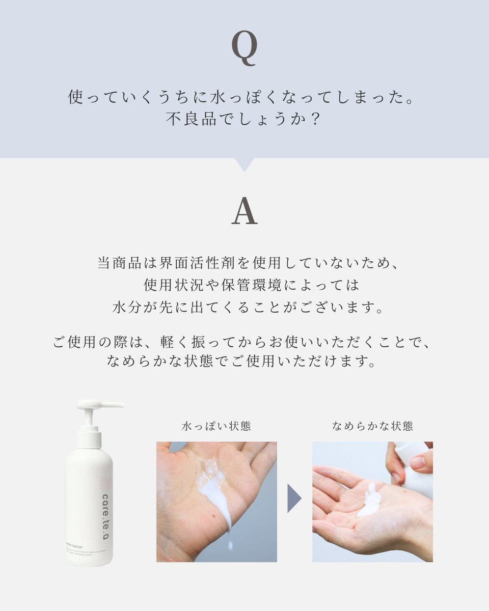care_te_a's tweet photo. 【ミルクローション】に関してお客様からよくいただくご質問にお答えします💁‍♀️✨

Q．使っていくうちに水っぽくなってしまったが、不良品でしょうか？

A．当商品は界面活性剤を使用していないため、使用状況に���ってシャバシャバしたテクスチャーの状態ででてくる場合がございます。こちらは製品の特性によるもので、品質には問題ございません。
ご使用の際は、軽く振ってからお使いいただくことでなめらかな状態でご使用いただけます✨