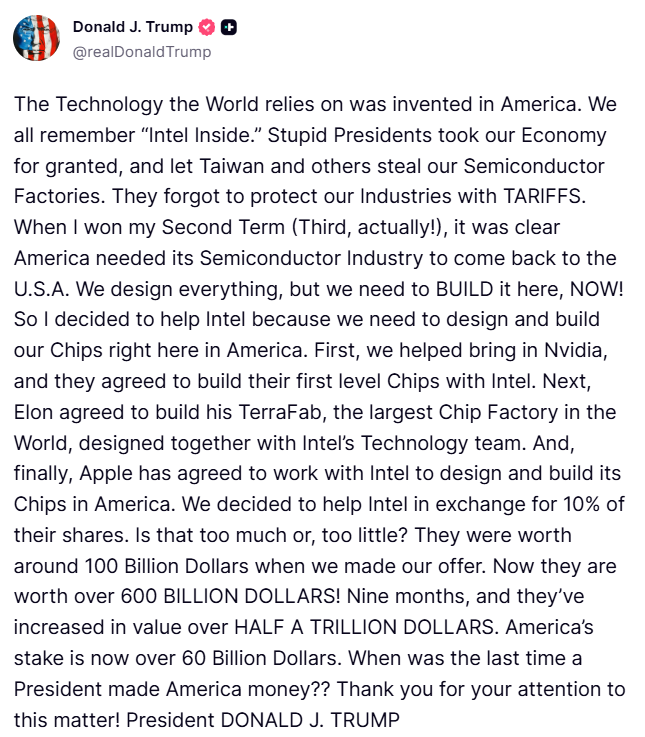 clashreport's tweet photo. Trump:

The Technology the World relies on was invented in America. We all remember “Intel Inside.” Stupid Presidents took our Economy for granted, and let Taiwan and others steal our Semiconductor Factories. They forgot to protect our Industries with TARIFFS. 

When I won my Second Term (Third, actually!), it was clear America needed its Semiconductor Industry to come back to the U.S.A. We design everything, but we need to BUILD it here, NOW! So I decided to help Intel because we need to design and build our Chips right here in America. 

First, we helped bring in Nvidia, and they agreed to build their first level Chips with Intel. Next, Elon agreed to build his TerraFab, the largest Chip Factory in the World, designed together with Intel’s Technology team. And, finally, Apple has agreed to work with Intel to design and build its Chips in America. 

We decided to help Intel in exchange for 10% of their shares. Is that too much or, too little? They were worth around 100 Billion Dollars when we made our offer. Now they are worth over 600 BILLION DOLLARS! Nine months, and they’ve increased in value over HALF A TRILLION DOLLARS. 

America’s stake is now over 60 Billion Dollars. When was the last time a President made America money?? Thank you for your attention to this matter!