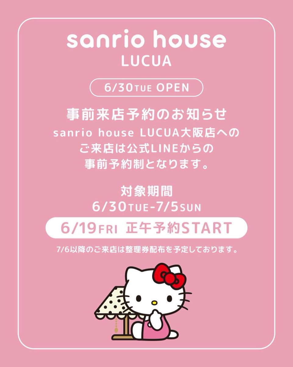 mashsanriohouse's tweet photo. .
いよいよ明日6/19(金)正午、事前来店予約Start💨💨

\6/30(火)、大阪がKawaii²でいっぱいに！/
待望の2号店がNew Open🎉

Openを記念して、限定アイテムも登場🎀

Coming soon…

Kawaii²といつもいっしょに

あなたの毎日をもっとかわいく、もっとポジティブに。

まだ出会ったことのない新しいお気に入り。
ファッションやホームグッズ、ビューティーまで
Kawaii²がいっぱい！

思わず笑顔があふれるニューKawaiiワールド。

【6/30(火)10:30OPEN🎊】
sanrio house ルクア大阪店
〒530-8558 大阪府大阪市北区梅田3丁目1-3 ルクア6階

来店予約について

■6月30日(火)～7月5日(日)の店舗へのご来店

6月19日(金)正午より開始する、公式LINEからの事前予約制でご案内いたします。詳細は公式LINEアカウントにて確認の上、ご来店をお願いいたします。

公式LINEお友だち登録はこちら🔗
https://t.co/6JcYd71wxX

■7月6日(月)以降の店舗へのご来店

JR大阪駅5階「時空(とき)の広場」にて入店整理券の配布を予定しております。詳細は公式Instagram/Xおよびオフィシャルオンラインストアにて最新情報をご確認の上、ご来店をお願いいたします。