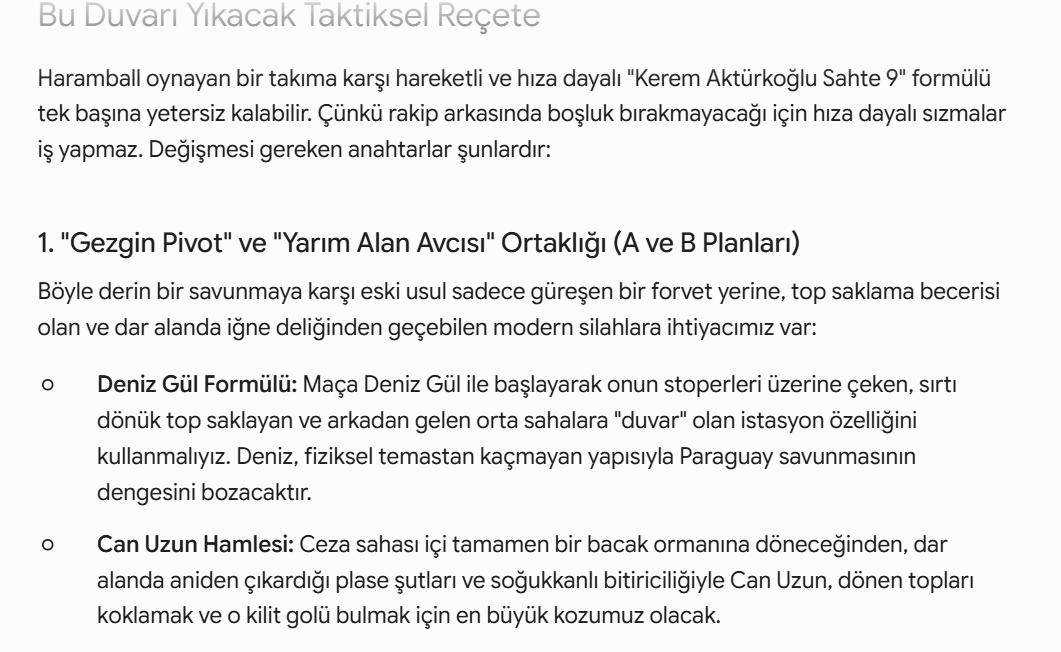 DevHunterYZ's tweet photo. Paraguayda Haramball Oynarsa - En Kötü Senaryoya Hazırlıklı Olmak

1. "Gezgin Pivot" ve "Yarım Alan Avcısı" Ortaklığı (A ve B Planları)
Böyle derin bir savunmaya karşı eski usul sadece güreşen bir forvet yerine, top saklama becerisi olan ve dar alanda iğne deliğinden geçebilen modern silahlara ihtiyacımız var:

Deniz Gül Formülü(A planı): Maça Deniz Gül ile başlayarak onun stoperleri üzerine çeken, sırtı dönük top saklayan ve arkadan gelen orta sahalara "duvar" olan istasyon özelliğini kullanmalıyız. Deniz, fiziksel temastan kaçmayan yapısıyla Paraguay savunmasının dengesini bozacaktır.
Rol: Gezgin Pivot

Can Uzun Hamlesi(B planı): Ceza sahası içi tamamen bir bacak ormanına döneceğinden, dar alanda aniden çıkardığı plase şutları ve soğukkanlı bitiriciliğiyle Can Uzun, dönen topları koklamak ve o kilit golü bulmak için en büyük kozumuz olacak.
Rol: Sahte 9
Half-Space(Yarım Alan) Avcısı (2 rolü de üstlenmeli)

2. Set Hücumunda Sabır ve Genişlik (Yön Değiştirme)
Haramball'un panzehiri, topu merkeze sıkıştırmadan çok hızlı şekilde bir kanattan diğer kanata aktarmaktır.

Topu Hakan ve Arda ile sürekli sağa-sola taşıyarak Paraguay blok kayması yaparken aralarında ufak da olsa dikey boşluklar (cepler) bulmalıyız.

Kenan Yıldız ve Barış Alper çizgilere sıfır basarak sahayı maksimum genişliğe ulaştırmalı, Paraguay'ın merkezdeki kalabalığını dağıtmalıdır. Deniz Gül'ün açtığı alanlara bu kanatların sızması sağlanmalıdır.

3. Ceza Sahası Dışı Şut Yağmuru
Eğer ceza sahası içine pasla girmek imkansız hale geldiyse, tek çözüm ceza sahası yay çevresinden şut tehdididir. Hakan Çalhanoğlu, Arda Güler ve dar alandan şut çıkarma ustası Can Uzun gibi isimlerin yay üzerinden kaleyi gördüğü an vurması gerekir. Dönen topları (ribaundları) toplamak için de Kaan Ayhan'ın savunma önünde hatayı sıfırlaması şarttır.

4. Erken Gol ve Kart Avantajı
Haramball takımlarının en büyük zafiyeti psikolojiktir. Eğer maçın ilk 20-25 dakikasında duran toptan ya da uzaktan bir şutla golü bulursak, Paraguay mecburen açılmak zorunda kalacaktır. Açıldıkları an ilk maçtaki gibi darmadağın olurlar. Ayrıca agresif oyunlarına karşı hakemi baskı altına alıp erken sarı kartlar aldırabilirsek, savunmadaki sertlik dozajlarını aşağı çekmek zorunda kalırlar.

Özetle: Paraguay anti-futbol oynarsa, bizim "estetik ve pasla kaleye girme" sevdamızdan vazgeçip daha pragmatik, sabırlı ve şut odaklı bir oyuna dönmemiz gerekiyor. Deniz’in modern bağlantı oyunu ve Can’ın ceza sahası içi keskinliği, Avustralya maçındaki gibi tempoyu onların dikte etmesine izin vermeyip bu kör dövüşünü lehimize çevirecek anahtarlardır.

Bu arada yine savunma zafiyetiyle kontratakla 1-0 geriye düştük diyelim bu sefer 2'li forvet'e(Deniz Gül - Can Uzun) dönmek zorundayız. Yani 4-1-3-2. Aksi halde maçı çevirmekte zorlanabiliriz.