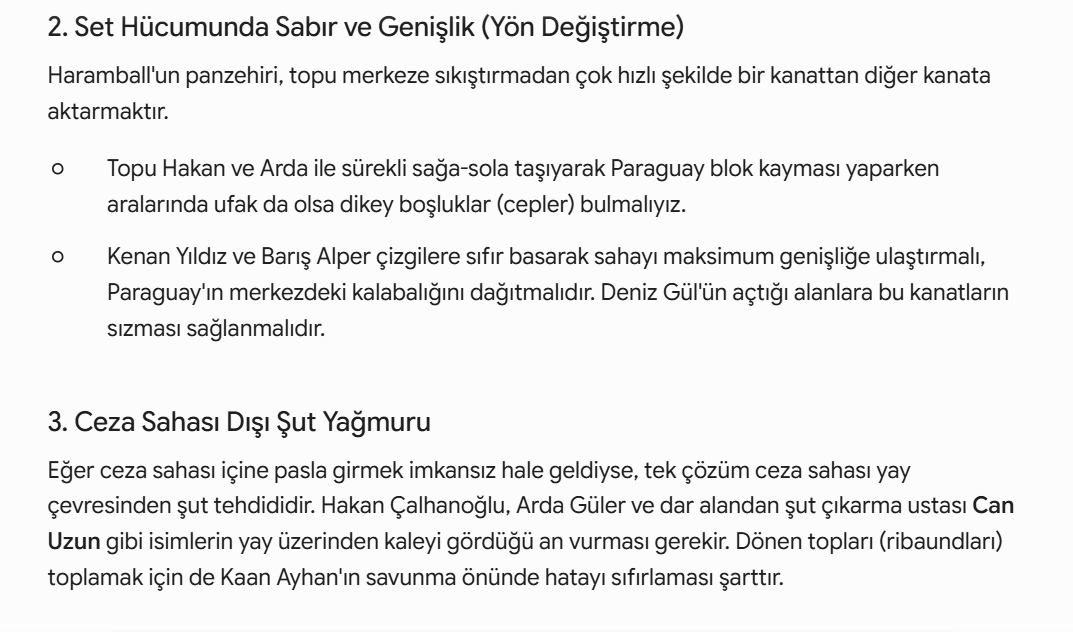 DevHunterYZ's tweet photo. Paraguayda Haramball Oynarsa - En Kötü Senaryoya Hazırlıklı Olmak

1. "Gezgin Pivot" ve "Yarım Alan Avcısı" Ortaklığı (A ve B Planları)
Böyle derin bir savunmaya karşı eski usul sadece güreşen bir forvet yerine, top saklama becerisi olan ve dar alanda iğne deliğinden geçebilen modern silahlara ihtiyacımız var:

Deniz Gül Formülü(A planı): Maça Deniz Gül ile başlayarak onun stoperleri üzerine çeken, sırtı dönük top saklayan ve arkadan gelen orta sahalara "duvar" olan istasyon özelliğini kullanmalıyız. Deniz, fiziksel temastan kaçmayan yapısıyla Paraguay savunmasının dengesini bozacaktır.
Rol: Gezgin Pivot

Can Uzun Hamlesi(B planı): Ceza sahası içi tamamen bir bacak ormanına döneceğinden, dar alanda aniden çıkardığı plase şutları ve soğukkanlı bitiriciliğiyle Can Uzun, dönen topları koklamak ve o kilit golü bulmak için en büyük kozumuz olacak.
Rol: Sahte 9
Half-Space(Yarım Alan) Avcısı (2 rolü de üstlenmeli)

2. Set Hücumunda Sabır ve Genişlik (Yön Değiştirme)
Haramball'un panzehiri, topu merkeze sıkıştırmadan çok hızlı şekilde bir kanattan diğer kanata aktarmaktır.

Topu Hakan ve Arda ile sürekli sağa-sola taşıyarak Paraguay blok kayması yaparken aralarında ufak da olsa dikey boşluklar (cepler) bulmalıyız.

Kenan Yıldız ve Barış Alper çizgilere sıfır basarak sahayı maksimum genişliğe ulaştırmalı, Paraguay'ın merkezdeki kalabalığını dağıtmalıdır. Deniz Gül'ün açtığı alanlara bu kanatların sızması sağlanmalıdır.

3. Ceza Sahası Dışı Şut Yağmuru
Eğer ceza sahası içine pasla girmek imkansız hale geldiyse, tek çözüm ceza sahası yay çevresinden şut tehdididir. Hakan Çalhanoğlu, Arda Güler ve dar alandan şut çıkarma ustası Can Uzun gibi isimlerin yay üzerinden kaleyi gördüğü an vurması gerekir. Dönen topları (ribaundları) toplamak için de Kaan Ayhan'ın savunma önünde hatayı sıfırlaması şarttır.

4. Erken Gol ve Kart Avantajı
Haramball takımlarının en büyük zafiyeti psikolojiktir. Eğer maçın ilk 20-25 dakikasında duran toptan ya da uzaktan bir şutla golü bulursak, Paraguay mecburen açılmak zorunda kalacaktır. Açıldıkları an ilk maçtaki gibi darmadağın olurlar. Ayrıca agresif oyunlarına karşı hakemi baskı altına alıp erken sarı kartlar aldırabilirsek, savunmadaki sertlik dozajlarını aşağı çekmek zorunda kalırlar.

Özetle: Paraguay anti-futbol oynarsa, bizim "estetik ve pasla kaleye girme" sevdamızdan vazgeçip daha pragmatik, sabırlı ve şut odaklı bir oyuna dönmemiz gerekiyor. Deniz’in modern bağlantı oyunu ve Can’ın ceza sahası içi keskinliği, Avustralya maçındaki gibi tempoyu onların dikte etmesine izin vermeyip bu kör dövüşünü lehimize çevirecek anahtarlardır.

Bu arada yine savunma zafiyetiyle kontratakla 1-0 geriye düştük diyelim bu sefer 2'li forvet'e(Deniz Gül - Can Uzun) dönmek zorundayız. Yani 4-1-3-2. Aksi halde maçı çevirmekte zorlanabiliriz.