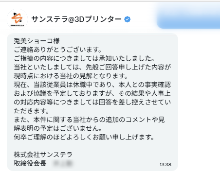 UM405chan's tweet photo. 【報告】
株式会社サンステラ(@sunstella_3d)の取締役会長
を名乗る方から
DMで本件の回答をいただきました。
以前、
当方に対して威圧的なメッセージを送ってきたアカウントと同一です。
そのため、
本当に企業の代表者ご本人が
このような文面を送ってくるものなのか、
正直なところ疑わしい部分もございます。
​しかしながら、
当方の事業への実害が生じている事案に対する回答であり、
公益性も高いと判断したため、
自衛措置として「この文章が送られてきた事実」を以下の通り公表いたします。