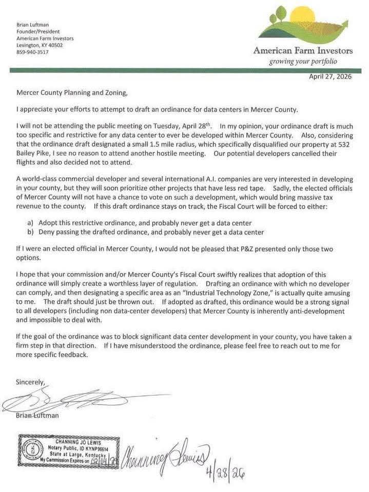 KYCooperrider's tweet photo. Data center developer loses it in a letter to a county zoning and planning board. The letter reads like a scorned lover promising damnation on the county for wanting to restrict where data centers can go.

Brian Luftman, founder and president of American Farm Investors, sent the letter to Mercer County Planning & Zoning — the day before a public hearing on a draft ordinance regulating data centers. Instead of attending the meeting, he chose to skip it and deliver a strongly worded message.

The letter included passages like:

“I see no reason to attend another hostile meeting. Our potential developers cancelled their flights and also decided not to attend.”

“A world-class commercial developer and several international A.I. companies are very interested in developing in your county, but they will soon prioritize other projects that have less red tape. Sadly, the elected officials of Mercer County will not have a chance to vote on such a development, which would bring massive tax revenue to the county.”

He then laid out what he saw as the only two outcomes:

“If this draft ordinance stays on track, the Fiscal Court will be forced to either:
a) Adopt this restrictive ordinance, and probably never get a data center
b) Deny passing the drafted ordinance, and probably never get a data center”

Luftman added: “If I were an elected official in Mercer County, I would not be pleased that P&Z presented only those two options.” 

He called the draft “quite amusing,” said it “should just be thrown out,” and warned that if adopted it would send “a strong signal to all developers… that Mercer County is inherently anti-development and impossible to deal with.”

He closed by saying: “If the goal of the ordinance was to block significant data center development in your county, you have taken a firm step in that direction.”

Have they considered Mercer County just doesn't want a hyperscale data center?

What’s interesting to me is these developers going around and buying up land, and just assuming the local governments will be willing to rezone and approve projects that they don’t have the infrastructure for. They even demand tax incentives in the process. When they don’t get their way because the payoffs and promises weren’t enough this time, they turn into petulant toddlers apparently.

For context, Mercer County has faced strong local opposition to a proposed large data center project on farmland. Residents raised concerns about noise, water and electricity use, traffic, and the conversion of agricultural land. The Planning & Zoning commission responded by drafting an ordinance with limits such as a countywide cap of 1,500 acres for data centers, requirements to locate in specific zones, and buffers from residential areas. The developer states these rules would block their specific property.

As a nation we may need more data centers to support AI and growing digital infrastructure. At the same time, it is up to each community and state to decide whether they can manage the real downsides — on local resources, infrastructure, farmland, and quality of life — in exchange for whatever economic benefits might come.