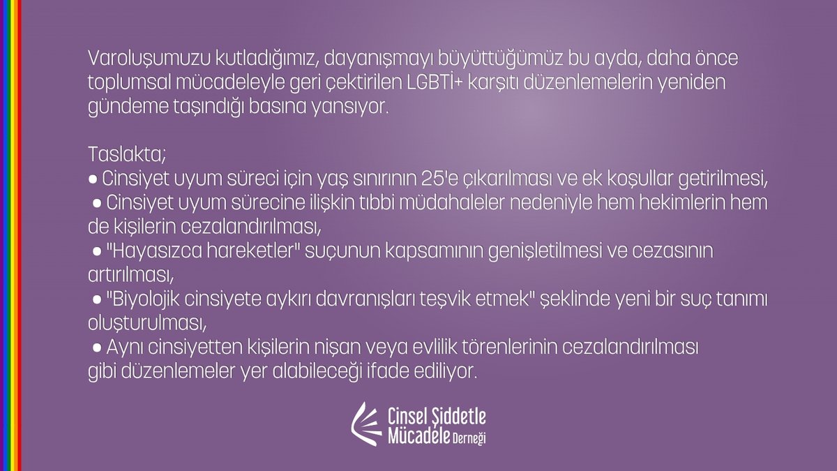 cs_mucadele's tweet photo. Mücadelemizden, haklarımızdan vazgeçmiyor, umudu birlikte büyüyoruz!

Varoluşumuzu kutladığımız, dayanışmayı büyüttüğümüz bu ayda, daha önce toplumsal mücadeleyle geri çektirilen LGBTİ+ karşıtı düzenlemelerin yeniden gündeme taşındığı basına yansıyor.
Taslakta;
• Cinsiyet uyum süreci için yaş sınırının 25'e çıkarılması ve ek koşullar getirilmesi,
• Cinsiyet uyum sürecine ilişkin tıbbi müdahaleler nedeniyle hem hekimlerin hem de kişilerin cezalandırılması,
• "Hayasızca hareketler" suçunun kapsamının genişletilmesi ve cezasının artırılması,
• "Biyolojik cinsiyete aykırı davranışları teşvik etmek" şeklinde yeni bir suç tanımı oluşturulması,
• Aynı cinsiyetten kişilerin nişan veya evlilik törenlerinin cezalandırılması
gibi düzenlemeler yer alabileceği ifade ediliyor.

Aylar süren mücadeleyle geri çektirdiğimiz nefret politikalarının Onur Ayı'nda yeniden gündeme getirilmesi tesadüf değil. Bu girişimler, LGBTİ+’ları hedef göstererek toplumu kutuplaştırma siyasetinin bir parçası.

Bir kez daha söylüyoruz: Varoluşumuz suç değil!

LGBTİ+’ların yaşamlarını, ifade özgürlüğünü, örgütlenme hakkını ve bedensel özerkliğini hedef alan bu tasarı aynı zamanda insan haklarına, hukuka, bilime ve eşit, özgür bir yaşama yönelmiş de bir saldırı.
Bu saldırılara karşı durmak hepimizin ortak sorumluluğu.

Daha önce kazandık, yine kazanacağız. Haklarımıza yönelik her saldırının karşısında durmaya, dayanışmayı büyütmeye devam edeceğiz.

🏳️‍🌈 Onur Ayı'nın gücüyle bir kez daha ilan ediyoruz:
Ayrımcılığa, nefrete ve şiddete karşıyız. Birbirimizden, hayatlarımızdan, mücadelemizden vazgeçmiyoruz ve umudu beraber büyütüyoruz. ✊🌈

#CinselŞiddetleMücadeleDerneği