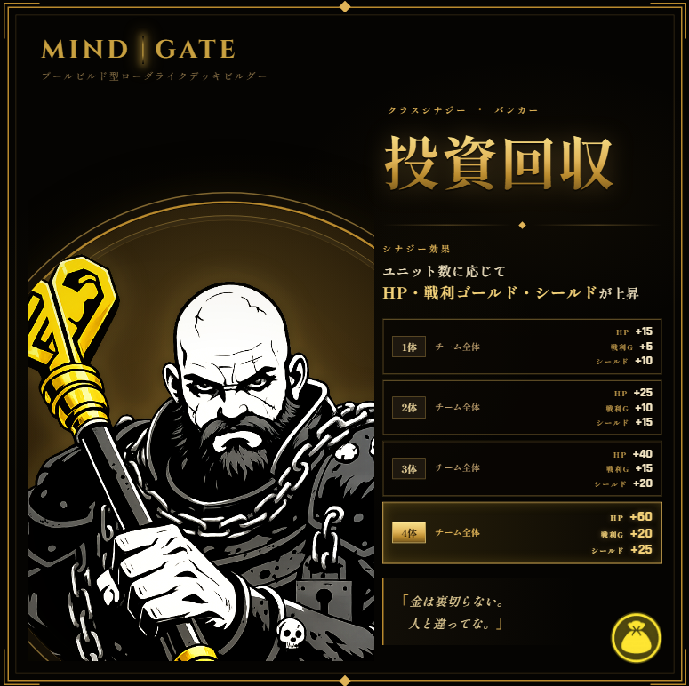 MindGate_dev's tweet photo. [シナジー紹介 #07]
💰 投資回収（バンカー）

バンカーが増えるほど、チーム全体のHP・シールド・戦利ゴールドが上昇する。
4体そろえば全員がHP+60・シールド+25を得て、勝利のたびに+20ゴールドが手に入る。

シールドはHPより先にダメージを吸収し、
積み上げたゴールドはイベントやショップでの選択肢を潤沢にする。

戦えば戦うほど、懐が潤う。

『MindGate』
プールビルド型ローグライクデッキビルダー
#MindGate #indiegame #ローグライク #個人開発 #indiedev #gamedev