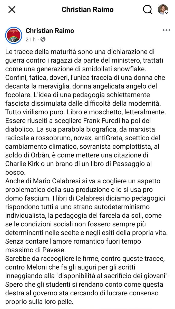 Giorgioaki's tweet photo. MATURITÀ
Di Silvio Dalla Torre 

In un post delirante che ha avuto migliaia di entusiastici commenti, Christian Raimo se la prende con le tracce dell’esame di maturità, che sarebbero una manifestazione di fascismo.
Le cose, però, non stanno così.
La prima traccia prendeva spunto da una poesia di Pavese, un intellettuale iscritto al PCI, fondatore dell’Einaudi e che durante il regime passò un anno al confino. Secondo il Raimo nella lirica c’è un eccesso di sentimentalismo. Può darsi. Pavese, nei mesi precedenti al suicidio, ebbe una grave delusione amorosa. Le poesie di quel periodo , tra cui quella proposta agli studenti, riflettono quindi il suo stato d’animo e sono molto diverse da quelle, narrative e antiermetiche, degli anni Trenta. Gliene facciamo una colpa? Condanniamo per sessismo e virilismo un uomo che, a quanto si evince dal suo stesso diario, soffriva di impotenza?
La seconda traccia prendeva spunto da alcune considerazioni sull’importanza della memoria di Vitaliano Brancati, uno scrittore che, nella sua opera forse più riuscita (Il bell’Antonio), si è fatto beffe in modo spietato del maschilismo fascista. Cosa possiamo rimproverargli, allora? Forse di non essere una donna e di avere così spezzato la parità di genere che, secondo un alfiere del politicamente corretto come il Raimo, deve essere rispettata anche all’esame di maturità?
La terza traccia era un discorso di Giuseppe Saragat, allievo di Turati, esule a Parigi negli anni anni Trenta, condannato a morte insieme a Sandro Pertini durante la guerra e fondatore del PSDI con la scissione di palazzo Barberini. Nel suo discorso il futuro presidente della Repubblica auspicava l’attività dei parlamentari migliorasse le condizioni dei lavoratori. C’è qualcosa di fascista in tutto questo? Non sembrerebbe. Al massimo si può dire che le parole di Saragat non siano più adatte a un tempo come il nostro in cui i parlamenti sono stati di fatto esautorati di tutti i loro poteri e la loro funzione non è quella di promuovere l’uguaglianza tra i cittadini, ma di stimolare la concorrenza a tutti i livelli della vita sociale.
La quarta traccia prendeva spunto da un passo di uno studioso ungherese sull’importanza dei confini. Questa mattina, leggendo questa parola, ho pensato: ecco, come ogni anno i burocrati del Ministero danno un colpo al cerchio e l’altro alla botte, tengono un piede a sinistra e l’altro a destra. E invece no. I confini di cui parlava Furedi (questo il nome dello studioso) non erano quelli tra gli stati , ma tra le generazioni. Si chiedeva di riflettere sulla tendenza a vivere un’eterna adolescenza comprimendo i tempi dell’infanzia e procrastinando all’estremo quelli della maggiore età. Sembrerebbero valutazioni non campate in aria, se non fosse che l’autore è un sostenitore di Orban. Quindi, agli occhi di Raimo, un fascista anche lui.
Mi fermo qui e dico solo questo. Polemiche di questo tipo, col loro ideologismo fuori tempo massimo, ci danno l’esatta misura del livello di meschinità e imbecillità a cui è ridotto il dibattito culturale italiano. E’ purtroppo probabile che, con l’avvicinarsi delle elezioni, le cose andranno sempre peggio.