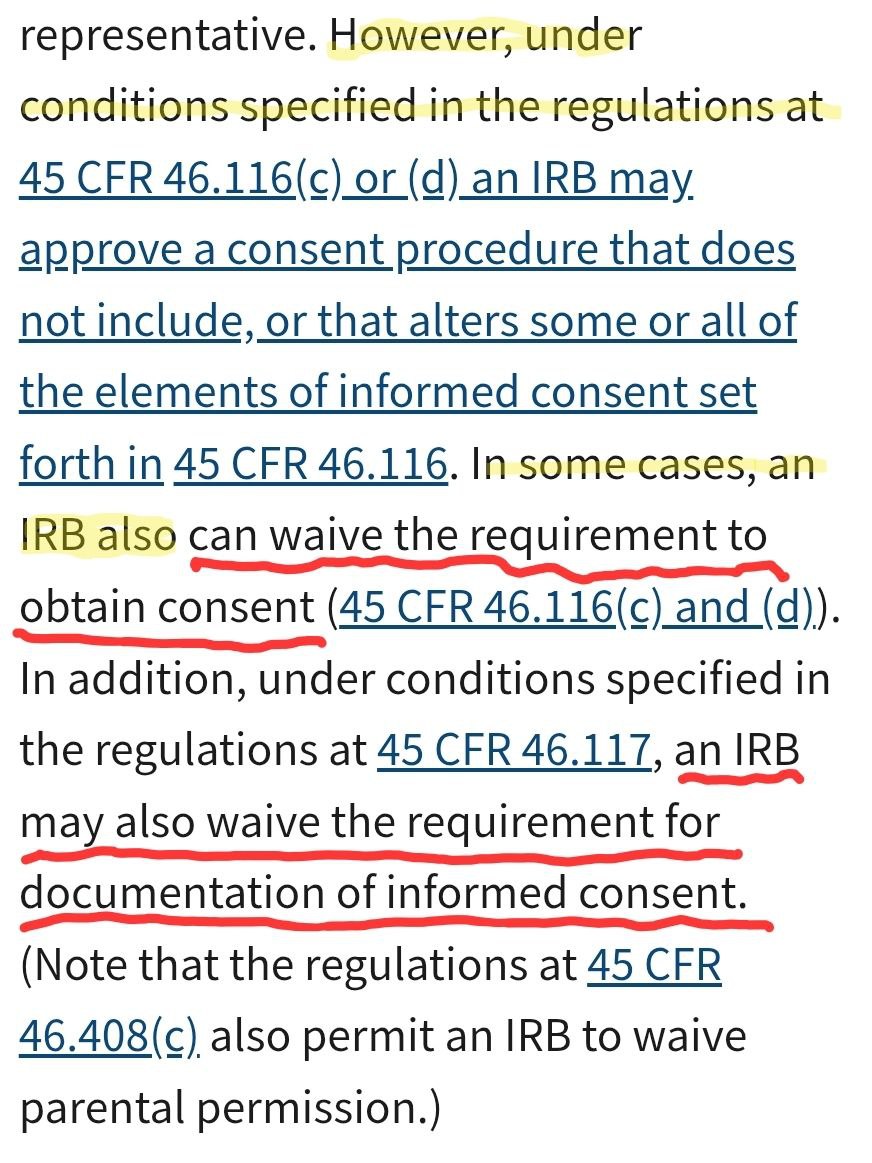 ucworkroom1's tweet photo. They bypassed informed consent. How else do they perform live experimentation on the public population?

It's important to know, THEY CAN WAVIE the INFORMED CONSENT !!!!!

Department of Human Health Services (HHS)

Informed Consent FAQs

HHS regulations at 45 CFR 46.116 state that to involve a human being as a subject unless the investigator has obtained the legally effective informed consent of the subject or the subject’s legally authorized representative. 

https://t.co/EDDyESnlFB

However, under conditions specified in the regulations at 45 CFR 46.116(c) or (d) an IRB may approve a consent procedure that does not include, or that alters some or all of the elements of informed consent set forth in 45 CFR 46.116. 

https://t.co/ugeHowZQVK

IRB also can waive the requirement to obtain consent (45 CFR 46.116(c) & (d)). In addition, under conditions specified in the regulations at 45 CFR 46.117, an IRB may also waive the requirement for documentation of informed consent. (Note that the regulations at 45 CFR 46.408(c) also permit an IRB to waive parental permission.)

https://t.co/U7hXJl1uSi