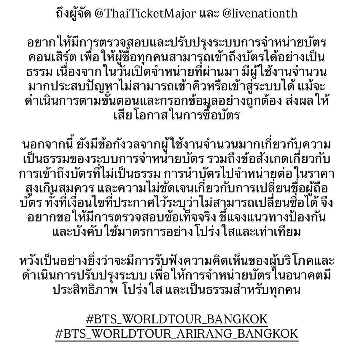 bblackjin's tweet photo. 🚨1 รีทวิต = 1 กระบอกเสียง🚨

ถึงผู้จัด @ThaiTicketMajor และ @livenationth

อยากให้มีการตรวจสอบและปรับปรุงระบบการจำหน่ายบัตรคอนเสิร์ต เพื่อให้ผู้ซื้อทุกคนสามารถเข้าถึงบัตรได้อย่างเป็นธรรม เนื่องจากในวันเปิดจำหน่ายที่ผ่านมา มีผู้ใช้งานจำนวนมากประสบปัญหาไม่สามารถเข้าคิวหรือเข้าสู่ระบบได้ แม้จะดำเนินการตามขั้นตอนและกรอกข้อมูลอย่างถูกต้อง ส่งผลให้เสียโอกาสในการซื้อบัตร

นอกจากนี้ ยังมีข้อกังวลจากผู้ใช้งานจำนวนมากเกี่ยวกับความเป็นธรรมของระบบการจำหน่ายบัตร รวมถึงข้อสังเกตเกี่ยวกับการเข้าถึงบัตรที่ไม่เป็นธรรม การนำบัตรไปจำหน่ายต่อในราคาสูงเกินสมควร และความไม่ชัดเจนเกี่ยวกับการเปลี่ยนชื่อผู้ถือบัตร ทั้งที่เงื่อนไขที่ประกาศไว้ระบุว่าไม่สามารถเปลี่ยนชื่อได้ จึงอยากขอให้มีการตรวจสอบข้อเท็จจริง ชี้แจงแนวทางป้องกัน และบังคับใช้มาตรการอย่างโปร่งใสและเท่าเทียม

หวังเป็นอย่างยิ่งว่าจะมีการรับฟังความคิดเห็นของผู้บริโภคและดำเนินการปรับปรุงระบบ เพื่อให้การจำหน่ายบัตรในอนาคตมีประสิทธิภาพ โปร่งใส และเป็นธรรมสำหรับทุกคน

#BTS_WORLDTOUR_BANGKOK #BTS_WORLDTOUR_ARIRANG_BANGKOK