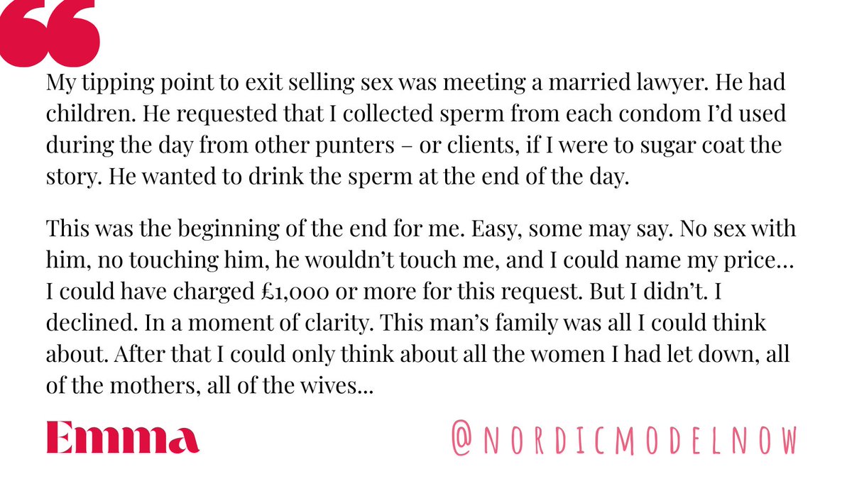 nordicmodelnow's tweet photo. ‘Enough, now, enough.’

“I remember the moment I couldn’t go on… Dissociation wasn’t protecting me any longer.

Yet another male (punter) had talked about his wife. How he would fantasise about our sex when he could get to fuck her.

As time went on, I began to feel more and more nauseated, cheap, dirty and worn out. The money wasn’t cutting it anymore.

I felt trapped.

The fantasies that men played out wasn’t anything new. I’d “served” many men sex on a plate, at a price. Many of them had an insatiable hunger for younger women, and aggressive sex. Many of them lying and deceiving their partners wives or girlfriends as they either, fucked, acted out, raped or groped my body. Many talked about their use of pornography and buying sex.

I became desensitised for a while. No harm, Eh! I was a feminist in control. Or so I thought, and the world had me convinced.

My tipping point, and turning point, to exit selling sex was meeting a married lawyer. He had children. He requested that I collected sperm from each condom I’d used during the day from other punters – or clients, if I were to sugar coat the story.

He wanted to drink the sperm at the end of the day.

This was the beginning of the end for me.

Easy, some may say. No sex with him, no touching him, he wouldn’t touch me, and I could name my price… I could have charged £1,000 or more for this request.

But I didn’t. I declined.

In a moment of clarity. This man’s family was all I could think about. After that I could only think about all the women I had let down, all of the mothers, all of the wives.

All of society’s girls and women.

All of those sexualised conditions that I had colluded with for so many years.

Selling sex wasn’t empowering. It was the most disempowering experience for myself, for all woman or girls.

Enough, now, enough.”