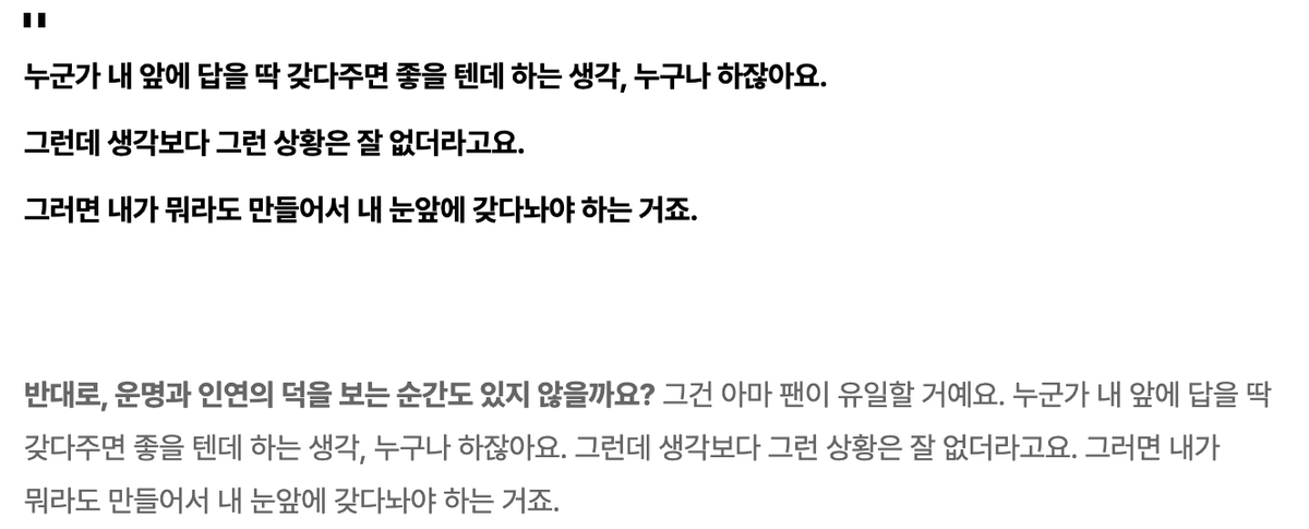 partyit125's tweet photo. 인터뷰가 무슨 명언집같네 

1.생각이 깊어지면 위험할 수 있더라고요. 생각이 생각을 만드니까. 차라리 생각을 나눌 수 있는 사람과 대화하는 편이 낫고, 그게 어려운 상황이면 생각을 멈출 줄도 알아야 하고요.

2.내가 할 게 뭔지 알면 남 탓을 안 하게 되는 것 같아요. 완전히 T 마인드로. 내 탓이면 답은 간단해요. 내가 그러지 않으면 되고, 열심히 노력하면 된다고. 자괴감에만 빠지지 않으면 되거든요.

3.누군가 내 앞에 답을 딱 갖다주면 좋을 텐데 하는 생각, 누구나 하잖아요. 그런데 생각보다 그런 상황은 잘 없더라고요. 그러면 내가 뭐라도 만들어서 내 눈앞에 갖다놔야 하는 거죠.