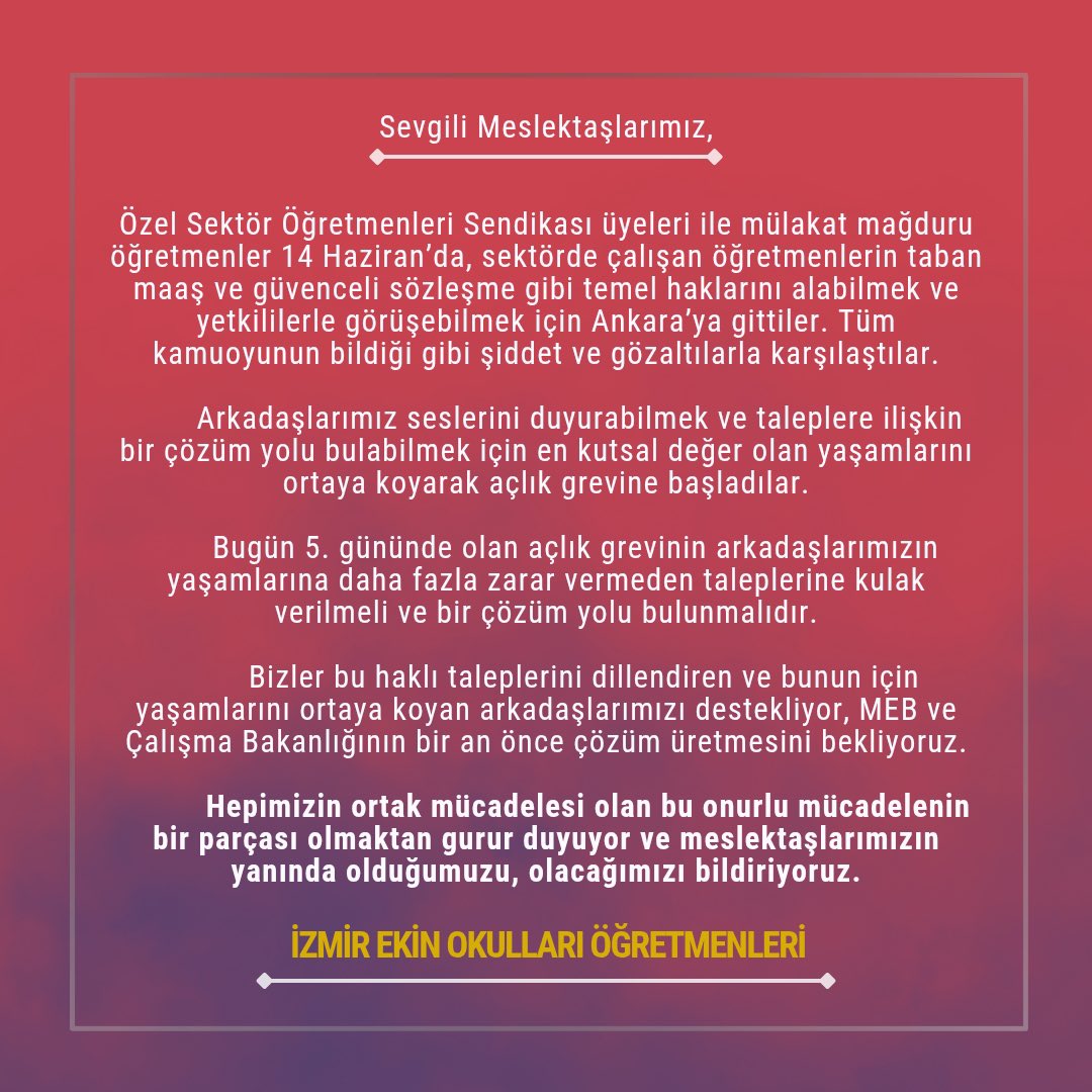 ogretmensendika's tweet photo. İzmir Ekin Okulları Öğretmenleri, Ankara’da sürdürdüğümüz mücadeleye destek açıklaması yaptı.

“Özel Sektör Öğretmenleri Sendikası üyeleri ile mülakat mağduru atanamayan öğretmenler 14 Haziran’da, sektörde çalışan öğretmenlerin taban maaş ve güvenceli sözleşme gibi temel haklarını alabilmek ve yetkililerle görüşebilmek için Ankara’ya gittiler. Tüm kamuoyunun bildiği gibi şiddet ve gözaltılarla karşılaştılar.
        Arkadaşlarımız seslerini duyurabilmek ve taleplere ilişkin bir çözüm yolu bulabilmek için en kutsal değer olan yaşamlarını ortaya koyarak açlık grevine başladılar.
       Bugün 5. gününde olan açlık grevinin arkadaşlarımızın yaşamlarına daha fazla zarar vermeden taleplerine kulak verilmeli ve bir çözüm yolu bulunmalıdır.
         Bizler bu haklı taleplerini dillendiren ve bunun için yaşamlarını ortaya koyan arkadaşlarımızı destekliyor, MEB ve Çalışma Bakanlığının bir an önce çözüm üretmesini bekliyoruz.
          Hepimizin ortak mücadelesi olan bu onurlu mücadelenin bir parçası olmaktan gurur duyuyor ve meslektaşlarımızın yanında olduğumuzu, olacağımızı bildiriyoruz.”
#ÖğretmenlerGözaltında
#ÖğretmenlerAçlıkGrevinde
