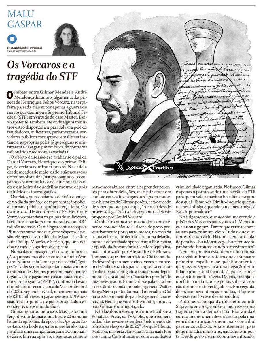 IceXTruths's tweet photo. A reportagem de Malu Gaspar não trata apenas dos Vorcaros.

Ela expõe algo muito mais profundo: a sensação de que o Brasil entrou em uma zona perigosa, onde processos penais, decisões judiciais, interesses políticos e disputas internas de poder começam a se misturar de forma quase indistinguível.

O ponto central da matéria não é apenas saber se Henrique, Felipe ou Daniel Vorcaro devem ou não permanecer presos.

O ponto central é outro.

É entender por que um caso envolvendo suspeitas graves, movimentações bilionárias, relações empresariais, operadores políticos, possíveis tentativas de obstrução e lavagem de dinheiro termina revelando também uma crise dentro do próprio Supremo Tribunal Federal.

Segundo a coluna, há mensagens, diálogos e elementos da investigação que apontam para um sistema sofisticado de influência, proteção, ameaça e circulação de dinheiro. Isso, por si só, já seria escandaloso.

Mas a parte mais grave talvez esteja na reação institucional.

Quando ministros do STF entram em rota de colisão pública, quando um julgamento expõe tensões internas, quando argumentos sobre garantias legais parecem conviver com acusações de seletividade, o problema deixa de ser apenas criminal.

Passa a ser republicano.

A matéria sugere uma questão incômoda: o Estado brasileiro ainda age de forma impessoal ou determinadas pessoas, grupos e interesses conseguem ativar zonas especiais de proteção?

Essa pergunta é devastadora.

Porque não existe democracia funcional quando a população começa a acreditar que alguns investigados enfrentam todo o peso do sistema, enquanto outros negociam tratamento, narrativa, tempo, foro, prisão, liberdade e reputação conforme suas conexões.

O texto também toca em outro ponto sensível: o uso seletivo do discurso garantista.

Garantias legais são essenciais.

Devido processo legal é essencial.

Ninguém deve ser preso ilegalmente, condenado por pressão pública ou tratado como culpado antes do julgamento.

Mas quando essas garantias parecem ser lembradas apenas para alguns, e ignoradas para outros, elas deixam de ser percebidas como princípios universais e passam a parecer instrumentos de conveniência.

Esse é o veneno institucional.

Porque a Justiça não precisa apenas ser legal.

Ela precisa parecer imparcial.

Precisa transmitir coerência.

Precisa convencer a sociedade de que a mesma régua vale para todos.

Se um investigado poderoso recebe uma leitura garantista que um cidadão comum jamais receberia, o problema não está na existência da garantia.

Está na seletividade da sua aplicação.

A reportagem, no fundo, parece apontar para uma tragédia maior do que o caso Master.

A tragédia de um país onde a corrupção já não surpreende, onde a influência política já não espanta, onde bilhões circulando em estruturas opacas já parecem parte da paisagem.

O que ainda deveria nos assustar é a possibilidade de que o sistema encarregado de conter esses abusos também esteja atravessado por disputas, preferências, alianças e blindagens.

Quando isso acontece, a crise deixa de ser de um banco.

Deixa de ser de uma família.

Deixa de ser de um processo.

Vira uma crise de confiança no próprio Estado.

E nenhum país sobrevive bem quando o cidadão olha para suas instituições e já não pergunta apenas quem cometeu o crime.

Pergunta antes quem será protegido.
