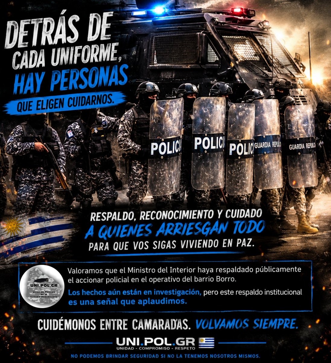 UniPolgr's tweet photo. Desde https://t.co/2UbhNEsp3g queremos expresar nuestro respaldo a todos los policías que día a día salen a cumplir con su deber en un contexto de creciente violencia y enfrentando situaciones de alto riesgo.
Valoramos que el Ministro del Interior @CNegro7  haya respaldado públicamente el accionar policial en el operativo del barrio Borro, reconociendo la labor de los efectivos y la importancia de las herramientas que permiten aportar transparencia y garantías a cada procedimiento.
Corresponde señalar que los hechos aún se encuentran bajo investigación y serán las actuaciones judiciales y administrativas las que determinen todas las circunstancias del caso. 
Sin embargo, entendemos que el respaldo institucional a los funcionarios mientras se esclarecen los hechos constituye una señal positiva que merece ser destacada.
A nuestros camaradas les decimos: cuídense, protéjanse y regresen a sus hogares. Detrás de cada uniforme hay una familia esperando. 
La seguridad de la ciudadanía comienza por la seguridad de quienes la defienden.
Los policías no salen a quitar vidas; salen a cumplir con la ley y, muchas veces, deben tomar decisiones en segundos para proteger la suya, la de sus camaradas y la de terceros.
Saludamos toda señal de apoyo institucional hacia la Policía Nacional, sin perjuicio de las investigaciones en curso y del respeto irrestricto a la Justicia y al debido proceso.
Nuestro reconocimiento a quienes actúan con profesionalismo, valentía y apego a la normativa. Más que nunca, unidad, respaldo y cuidado entre camaradas.

https://t.co/2UbhNEsp3g
"No podemos brindar seguridad si no la tenemos nosotros mismos." 🇺🇾👮‍♂️
@Minterioruy