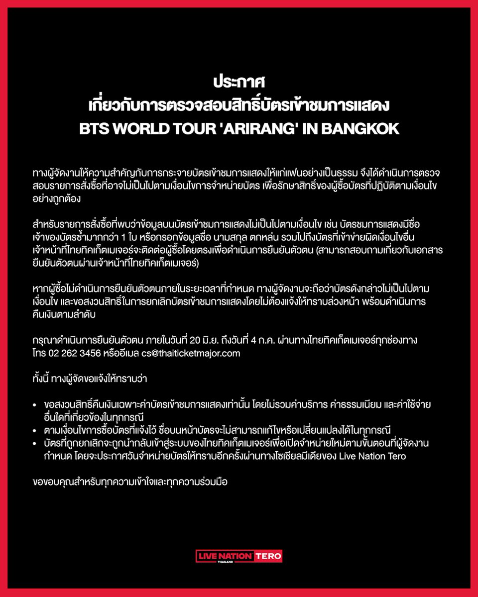 livenationth's tweet photo. ประกาศ: เกี่ยวกับการตรวจสอบสิทธิ์บัตรเข้าชมการแสดง BTS WORLD TOUR 'ARIRANG' IN BANGKOK

ทางผู้จัดงานให้ความสำคัญกับการกระจายบัตรเข้าชมการแสดงให้แก่แฟนอย่างเป็นธรรม จึงได้ดำเนินการตรวจสอบรายการสั่งซื้อที่อาจไม่เป็นไปตามเงื่อนไขการจำหน่ายบัตร เพื่อรักษาสิทธิ์ของผู้ซื้อบัตรที่ปฏิบัติตามเงื่อนไขอย่างถูกต้อง

สำหรับรายการสั่งซื้อที่พบว่าข้อมูลบนบัตรเข้าชมการแสดงไม่เป็นไปตามเงื่อนไข เช่น บัตรชมการแสดงมีชื่อเจ้าของบัตรซ้ำมากกว่า 1 ใบ หรือกรอกข้อมูลชื่อ นามสกุล ตกหล่น รวมไปถึงบัตรที่เข้าข่ายผิดเงื่อนไขอื่น เจ้าหน้าที่ไทยทิคเก็ตเมเจอร์จะติดต่อผู้ซื้อโดยตรงเพื่อดำเนินการยืนยันตัวตน (สามารถสอบถามเกี่ยวกับเอกสารยืนยันตัวตนผ่านเจ้าหน้าที่ไทยทิคเก็ตเมเจอร์)

หากผู้ซื้อไม่ดำเนินการยืนยันตัวตนภายในระยะเวลาที่กำหนด ทางผู้จัดงานจะถือว่าบัตรดังกล่าวไม่เป็นไปตามเงื่อนไข และขอสงวนสิทธิ์ในการยกเลิกบัตรเข้าชมการแสดงโดยไม่ต้องแจ้งให้ทราบล่วงหน้า พร้อมดำเนินการคืนเงินตามลำดับ 

กรุณาดำเนินการยืนยันตัวตน ภายในวันที่ 20 มิ.ย. ถึงวันที่ 4 ก.ค. ผ่านทางไทยทิคเก็ตเมเจอร์ทุกช่องทาง
📞 โทร +662 262 3456 
✉️ อีเมล cs@thaiticketmajor.com 

ทั้งนี้ ทางผู้จัดขอแจ้งให้ทราบว่า
- ขอสงวนสิทธิ์คืนเงินเฉพาะค่าบัตรเข้าชมการแสดงเท่านั้น โดยไม่รวมค่าบริการ ค่าธรรมเนียม และค่าใช้จ่ายอื่นใดที่เกี่ยวข้องในทุกกรณี
- ตามเงื่อนไขการซื้อบัตรที่แจ้งไว้ ชื่อบนหน้าบัตรจะไม่สามารถแก้ไขหรือเปลี่ยนแปลงได้ในทุกกรณี
- บัตรที่ถูกยกเลิกจะถูกนำกลับเข้าสู่ระบบของไทยทิคเก็ตเมเจอร์เพื่อเปิดจำหน่ายใหม่ตามขั้นตอนที่ผู้จัดงานกำหนด โดยจะประกาศวันจำหน่ายบัตรให้ทราบอีกครั้งผ่านทางโซเชียลมีเดียของ Live Nation Tero

ขอขอบคุณสำหรับทุกความเข้าใจและทุกความร่วมมือ

Announcement: Ticket Verification Process — BTS WORLD TOUR 'ARIRANG' IN BANGKOK

The Promoter is committed to ensuring that tickets are distributed fairly to genuine fans. In order to uphold the rights of customers who have purchased tickets in full compliance with the ticketing terms and conditions, the Promoter will be conducting a formal review of orders that may be in breach of the ticket purchase requirements.

Orders identified as non-compliant - including but not limited to multiple tickets registered under the same ticket holder's name, incomplete or missing first and/or last name information, duplicate names, and tickets flagged under suspicious or potentially fraudulent conditions - will be subject to identity verification. ThaiTicketMajor representatives will contact the relevant purchasers directly to initiate and complete this process.

For enquiries regarding the required verification documents, please contact ThaiTicketMajor directly:
📞 02-262-3456
✉️ cs@thaiticketmajor.com

VERIFICATION PERIOD: 20 June – 4 July 2026

Purchasers who fail to complete the verification process within the specified period will have their order(s) deemed non-compliant with the ticketing terms and conditions. The Promoter reserves the right to cancel the affected ticket(s) without prior notice and to proceed with the refund process accordingly.

Please be advised of the following:
• Refunds will be issued at face value only. Service fees, transaction fees, and any other applicable charges are strictly non-refundable under any circumstances.
• As per the show's terms and conditions, ticket holder names cannot be amended or transferred under any circumstances.
• Cancelled tickets will be returned to the ThaiTicketMajor system and made available for resale in accordance with the Promoter's established procedures.

The Promoter thanks all customers for their understanding and continued cooperation in maintaining a fair and secure ticketing environment.

#방탄소년단
#BTS
#BTS_WORLDTOUR
#BTS_WORLDTOUR_BANGKOK
#BTS_WORLDTOUR_ASIA
#LiveNationTero