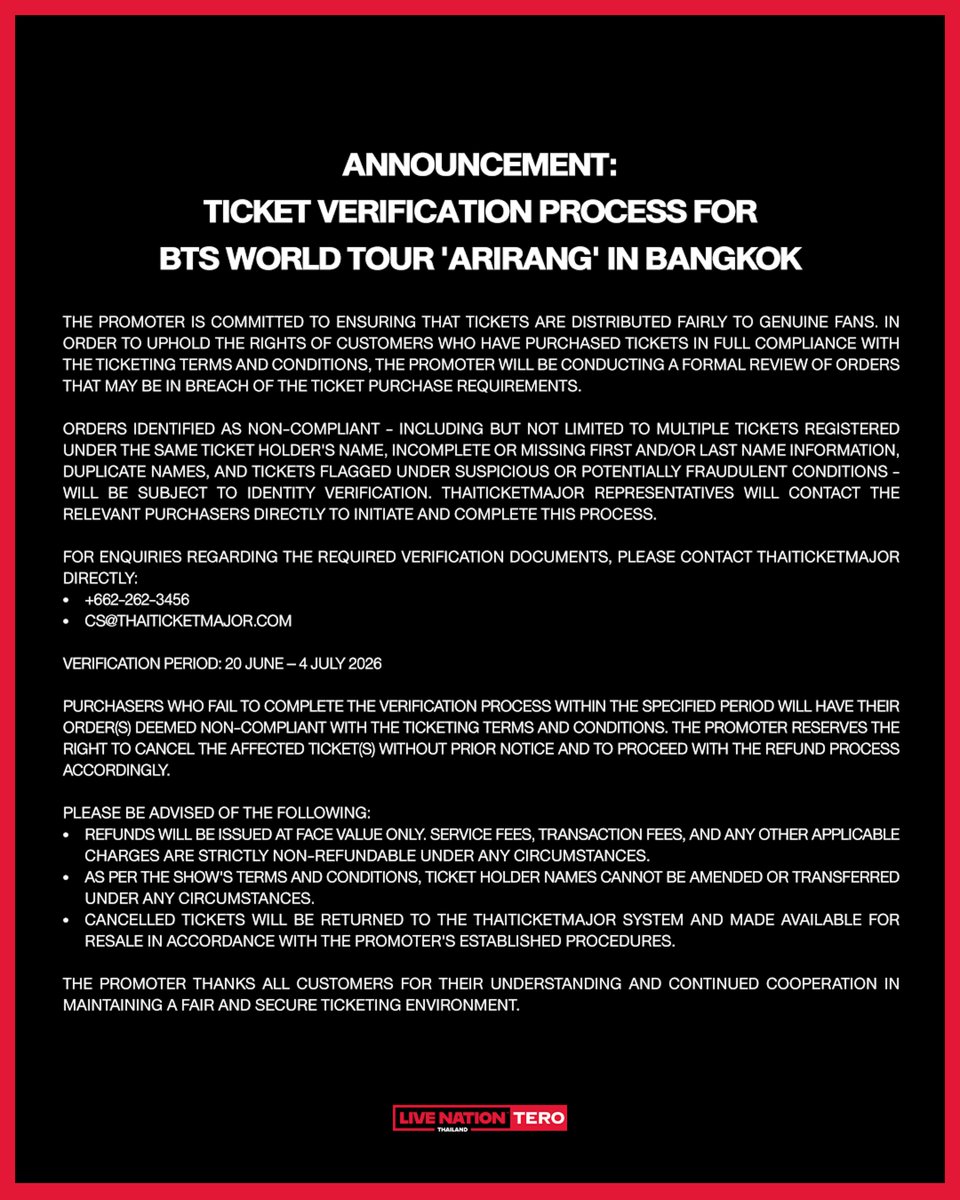 livenationth's tweet photo. ประกาศ: เกี่ยวกับการตรวจสอบสิทธิ์บัตรเข้าชมการแสดง BTS WORLD TOUR 'ARIRANG' IN BANGKOK

ทางผู้จัดงานให้ความสำคัญกับการกระจายบัตรเข้าชมการแสดงให้แก่แฟนอย่างเป็นธรรม จึงได้ดำเนินการตรวจสอบรายการสั่งซื้อที่อาจไม่เป็นไปตามเงื่อนไขการจำหน่ายบัตร เพื่อรักษาสิทธิ์ของผู้ซื้อบัตรที่ปฏิบัติตามเงื่อนไขอย่างถูกต้อง

สำหรับรายการสั่งซื้อที่พบว่าข้อมูลบนบัตรเข้าชมการแสดงไม่เป็นไปตามเงื่อนไข เช่น บัตรชมการแสดงมีชื่อเจ้าของบัตรซ้ำมากกว่า 1 ใบ หรือกรอกข้อมูลชื่อ นามสกุล ตกหล่น รวมไปถึงบัตรที่เข้าข่ายผิดเงื่อนไขอื่น เจ้าหน้าที่ไทยทิคเก็ตเมเจอร์จะติดต่อผู้ซื้อโดยตรงเพื่อดำเนินการยืนยันตัวตน (สามารถสอบถามเกี่ยวกับเอกสารยืนยันตัวตนผ่านเจ้าหน้าที่ไทยทิคเก็ตเมเจอร์)

หากผู้ซื้อไม่ดำเนินการยืนยันตัวตนภายในระยะเวลาที่กำหนด ทางผู้จัดงานจะถือว่าบัตรดังกล่าวไม่เป็นไปตามเงื่อนไข และขอสงวนสิทธิ์ในการยกเลิกบัตรเข้าชมการแสดงโดยไม่ต้องแจ้งให้ทราบล่วงหน้า พร้อมดำเนินการคืนเงินตามลำดับ 

กรุณาดำเนินการยืนยันตัวตน ภายในวันที่ 20 มิ.ย. ถึงวันที่ 4 ก.ค. ผ่านทางไทยทิคเก็ตเมเจอร์ทุกช่องทาง
📞 โทร +662 262 3456 
✉️ อีเมล cs@thaiticketmajor.com 

ทั้งนี้ ทางผู้จัดขอแจ้งให้ทราบว่า
- ขอสงวนสิทธิ์คืนเงินเฉพาะค่าบัตรเข้าชมการแสดงเท่านั้น โดยไม่รวมค่าบริการ ค่าธรรมเนียม และค่าใช้จ่ายอื่นใดที่เกี่ยวข้องในทุกกรณี
- ตามเงื่อนไขการซื้อบัตรที่แจ้งไว้ ชื่อบนหน้าบัตรจะไม่สามารถแก้ไขหรือเปลี่ยนแปลงได้ในทุกกรณี
- บัตรที่ถูกยกเลิกจะถูกนำกลับเข้าสู่ระบบของไทยทิคเก็ตเมเจอร์เพื่อเปิดจำหน่ายใหม่ตามขั้นตอนที่ผู้จัดงานกำหนด โดยจะประกาศวันจำหน่ายบัตรให้ทราบอีกครั้งผ่านทางโซเชียลมีเดียของ Live Nation Tero

ขอขอบคุณสำหรับทุกความเข้าใจและทุกความร่วมมือ

Announcement: Ticket Verification Process — BTS WORLD TOUR 'ARIRANG' IN BANGKOK

The Promoter is committed to ensuring that tickets are distributed fairly to genuine fans. In order to uphold the rights of customers who have purchased tickets in full compliance with the ticketing terms and conditions, the Promoter will be conducting a formal review of orders that may be in breach of the ticket purchase requirements.

Orders identified as non-compliant - including but not limited to multiple tickets registered under the same ticket holder's name, incomplete or missing first and/or last name information, duplicate names, and tickets flagged under suspicious or potentially fraudulent conditions - will be subject to identity verification. ThaiTicketMajor representatives will contact the relevant purchasers directly to initiate and complete this process.

For enquiries regarding the required verification documents, please contact ThaiTicketMajor directly:
📞 02-262-3456
✉️ cs@thaiticketmajor.com

VERIFICATION PERIOD: 20 June – 4 July 2026

Purchasers who fail to complete the verification process within the specified period will have their order(s) deemed non-compliant with the ticketing terms and conditions. The Promoter reserves the right to cancel the affected ticket(s) without prior notice and to proceed with the refund process accordingly.

Please be advised of the following:
• Refunds will be issued at face value only. Service fees, transaction fees, and any other applicable charges are strictly non-refundable under any circumstances.
• As per the show's terms and conditions, ticket holder names cannot be amended or transferred under any circumstances.
• Cancelled tickets will be returned to the ThaiTicketMajor system and made available for resale in accordance with the Promoter's established procedures.

The Promoter thanks all customers for their understanding and continued cooperation in maintaining a fair and secure ticketing environment.

#방탄소년단
#BTS
#BTS_WORLDTOUR
#BTS_WORLDTOUR_BANGKOK
#BTS_WORLDTOUR_ASIA
#LiveNationTero