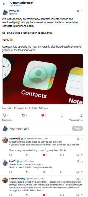profoj_'s tweet photo. Next is to get some validation. 
But why do I need validation for my own pain?😅

Well "The one who asks questions doesn't lose his way" 🤔
You will either get help or be  motivated.  

The first question is asking : Who are the ideal people who face this pain and where do they hangout?  

For this case, this is a pretty general group so I asked the question where they mostly hangout.  

📷My status : 70 views, a few likes, 10+ people reached out to suggest a solution / confirm that this happens to them too..  

👉A whatsapp group : A few likes that started a long conversation on potential features a better app could have. As well as other existing alternatives - tho none solved the problem

📷X community : In less than 5 mins of posting I got some good nudges at the need for a better solution.  

So yeah, "the desire for a better contacts app" is clear.  

Now I'll brainstorm, consolidate and refine suggested features, then prototype.