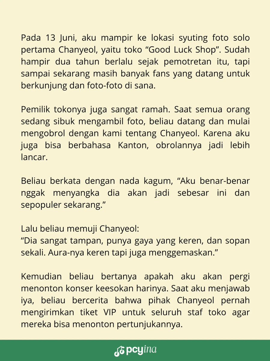 real_pcyina's tweet photo. Cerita kecil yang bikin hati hangat tentang Chanyeol 🍒

Pada 13 Juni, aku mampir ke lokasi syuting foto solo pertama Chanyeol, yaitu toko “Good Luck Shop”. Sudah hampir dua tahun berlalu sejak pemotretan itu, tapi sampai sekarang masih banyak fans yang datang untuk berkunjung dan foto-foto di sana.

Pemilik tokonya juga sangat ramah. Saat semua orang sedang sibuk mengambil foto, beliau datang dan mulai mengobrol dengan kami tentang Chanyeol. Karena aku juga bisa berbahasa Kanton, obrolannya jadi lebih lancar.

Beliau berkata dengan nada kagum, “Aku benar-benar nggak menyangka dia akan jadi sebesar ini dan sepopuler sekarang.”

Lalu beliau memuji Chanyeol “Dia sangat tampan, punya gaya yang keren, dan sopan sekali. Aura-nya keren tapi juga menggemaskan.”

Kemudian beliau bertanya apakah aku akan pergi menonton konser keesokan harinya. Saat aku menjawab iya, beliau bercerita bahwa pihak Chanyeol pernah mengirimkan tiket VIP untuk seluruh staf toko agar mereka bisa menonton pertunjukannya.

Beliau juga kembali memuji Chanyeol dan berkata “Dia anak yang sangat baik dan penuh perhatian kepada orang lain.”

Aku benar-benar merasa bahagia mendengar orang lain memuji Chanyeol seperti itu. Rasanya kata-kata tidak cukup untuk menggambarkan semuanya. Kita harus benar-benar mengenal dan memahami apa yang Chanyeol katakan dan lakukan selama ini.

Aku merasa sangat beruntung bisa menjadi penggemarnya, dan akan selalu mendukungnya. ❤️

⚠️ Info untuk yang ingin berkunjung ke lokasi ini: toko tersebut tutup setiap hari Minggu. Buka dari Senin sampai Sabtu, jadi jangan sampai datang sia-sia ya! 🥹

© 泡菜鱼的小粉丝🍒  
#CHANYEOL #찬열 #チャニョル #灿烈 #EXO