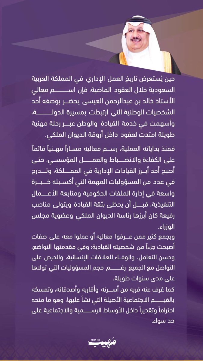 aziz1986sa's tweet photo. | معالي خالد بن عبدالرحمن العيسى.. آبن الديوان الملكي خلال 3 عقود

معالي الأستاذ خالد بن عبدالرحمن العيسى،
وزير دولة وعضو في مجلس الوزراء، وعضو في مجلس الشؤون السياسية والأمنية، ويُعد من القيادات البارزة التي تمتلك مسيرة مهنية طويلة وخبرات واسعة في أروقة صنع القرار بالمملكة.، أمضى عقوداً من العمل في خدمة الدولة من خلال عدد من المسؤوليات والمناصب العليا، بعد مسيرة مهنية بدأت في الديوان الملكي وتدرج خلالها في العديد من المهام القيادية التي أكسبته خبرة واسعة وثقة القيادة الرشيدة، ليصبح أحد الأسماء المرتبطة بالعمل المؤسسي والإداري في المملكة العربية السعودي

| معالي خالد بن عبدالرحمن  العيسى.. رجل الدولة الذي رافق مسيرة التحول وعمل في صمت

حين يُستعرض تاريخ العمل الإداري في المملكة العربية السعودية خلال العقود الماضية، فإن اسم معالي الأستاذ خالد بن عبدالرحمن العيسى يحضر بوصفه أحد الشخصيات الوطنية التي ارتبطت بمسيرة الدولة، وأسهمت في خدمة القيادة والوطن عبر رحلة مهنية طويلة امتدت لعقود داخل أروقة الديوان الملكي.

فمنذ بداياته العملية، رسم معاليه مساراً مهنياً قائماً على الكفاءة والانضباط والعمل المؤسسي، حتى أصبح أحد أبرز القيادات الإدارية في المملكة، وتدرج في عدد من المسؤوليات المهمة التي أكسبته خبرة واسعة في إدارة الملفات الحكومية ومتابعة الأعمال التنفيذية، قبل أن يحظى بثقة القيادة ويتولى مناصب رفيعة كان أبرزها رئاسة الديوان الملكي وعضوية مجلس الوزراء.

ويجمع كثير ممن عرفوا معاليه أو عملوا معه على صفات أصبحت جزءاً من شخصيته القيادية؛ وفي مقدمتها التواضع، وحسن التعامل، والوفاء للعلاقات الإنسانية، والحرص على التواصل مع الجميع رغم حجم المسؤوليات التي تولاها على مدى سنوات طويلة.

كما عُرف عنه قربه من أسرته وأقاربه وأصدقائه، وتمسكه بالقيم الاجتماعية الأصيلة التي نشأ عليها، وهو ما منحه احتراماً وتقديراً داخل الأوساط الرسمية والاجتماعية على حد سواء.