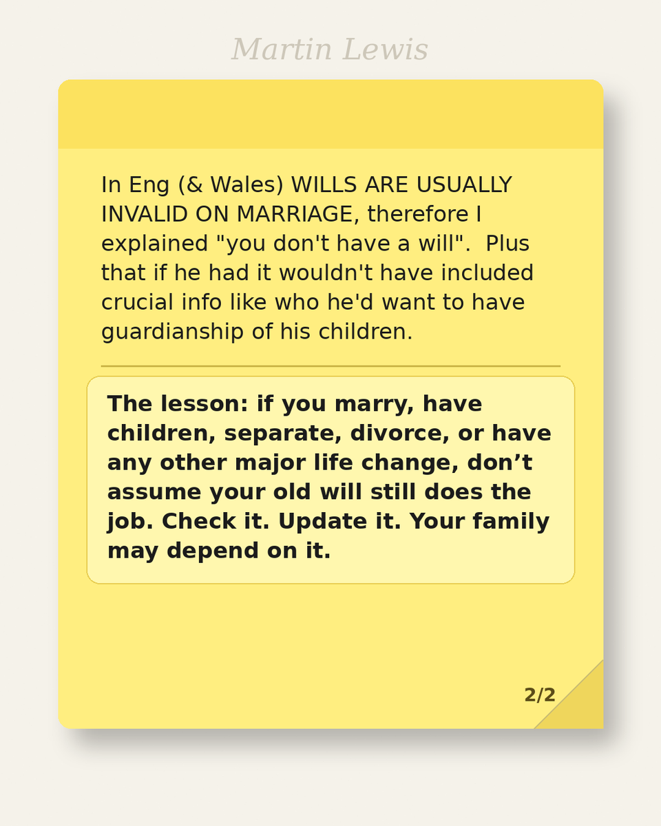 MartinSLewis's tweet photo. A friend mentioned wills the other day, “Mine’s a bit out of date, I did it 15 years ago, but it’s fine.”

I stopped him, "Hang on - you were single then, you've got married and had children since then!”

In Eng (& Wales) WILLS ARE USUALLY INVALID ON MARRIAGE, therefore I explained "you don't have a will".  Plus that if he had it wouldn't have included crucial info like who he'd want to have guardianship or his children.

The lesson: if you marry, have children, separate, divorce, or have any other major life change, don’t assume your old will still does the job. Check it. Update it. Your family may depend on it.