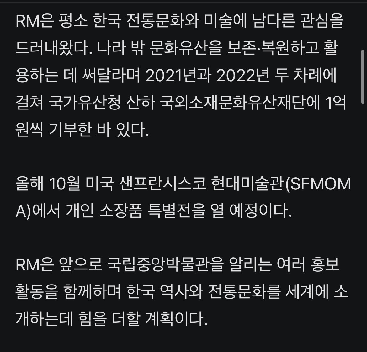 JJUNGKOOK_mona's tweet photo. 헐 남준아 축하해ㅠㅠㅠㅠ넘 멋져 진짜🥹

#BTS #RM, 국중박 첫번째 글로벌 홍보대사 됐다

- 그룹 방탄소년단(BTS)의 리더 RM(본명 김남준)이 국립중앙박물관과 함께 한국 문화를 전세계에 알린다.

- 20일 국립중앙박물관은 RM을 글로벌 홍보대사로 위촉했다고 밝혔다.
국립중앙박물관이 글로벌 홍보대사를 임명한 건 이번이 처음이다.

- RM은 평소 한국 전통문화와 미술에 남다른 관심을 드러내왔다. 나라 밖 문화유산을 보존·복원하고 활용하는 데 써달라며 2021년과 2022년 두 차례에 걸쳐 국가유산청 산하 국외소재문화유산재단에 1억원씩 기부한 바 있다.

- 올해 10월 미국 샌프란시스코 현대미술관(SFMOMA)에서 개인 소장품 특별전을 열 예정이다.

- RM은 앞으로 국립중앙박물관을 알리는 여러 홍보 활동을 함께하며 한국 역사와 전통문화를 세계에 소개하는데 힘을 더할 계획이다.

- RM은 지난 19일 홍보대사로 위촉된 뒤 유홍준 국립중앙박물관장과 상설전시관 2층 서화실에서 열리는 ‘단원 김홍도, 시대를 그리다’ 전시를 관람했다.

- 이후 박물관 측은 ‘대동여지도’ 원본을 축소해 만든 ‘대동여지도 족자 특별판(스페셜 에디션)’을 RM에 전달했다.

- RM은 홍보대사 위촉에 대해 “매우 기쁘게 생각한다”며 “우리 문화유산이 지닌 아름다움과 가치가 더 많은 분께 전해질 수 있도록 함께하겠다”고 소감을 전했다.