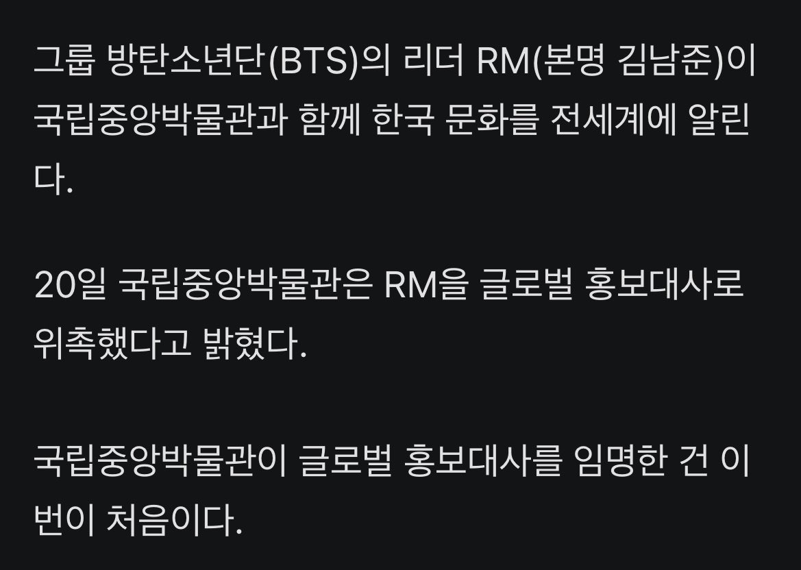 JJUNGKOOK_mona's tweet photo. 헐 남준아 축하해ㅠㅠㅠㅠ넘 멋져 진짜🥹

#BTS #RM, 국중박 첫번째 글로벌 홍보대사 됐다

- 그룹 방탄소년단(BTS)의 리더 RM(본명 김남준)이 국립중앙박물관과 함께 한국 문화를 전세계에 알린다.

- 20일 국립중앙박물관은 RM을 글로벌 홍보대사로 위촉했다고 밝혔다.
국립중앙박물관이 글로벌 홍보대사를 임명한 건 이번이 처음이다.

- RM은 평소 한국 전통문화와 미술에 남다른 관심을 드러내왔다. 나라 밖 문화유산을 보존·복원하고 활용하는 데 써달라며 2021년과 2022년 두 차례에 걸쳐 국가유산청 산하 국외소재문화유산재단에 1억원씩 기부한 바 있다.

- 올해 10월 미국 샌프란시스코 현대미술관(SFMOMA)에서 개인 소장품 특별전을 열 예정이다.

- RM은 앞으로 국립중앙박물관을 알리는 여러 홍보 활동을 함께하며 한국 역사와 전통문화를 세계에 소개하는데 힘을 더할 계획이다.

- RM은 지난 19일 홍보대사로 위촉된 뒤 유홍준 국립중앙박물관장과 상설전시관 2층 서화실에서 열리는 ‘단원 김홍도, 시대를 그리다’ 전시를 관람했다.

- 이후 박물관 측은 ‘대동여지도’ 원본을 축소해 만든 ‘대동여지도 족자 특별판(스페셜 에디션)’을 RM에 전달했다.

- RM은 홍보대사 위촉에 대해 “매우 기쁘게 생각한다”며 “우리 문화유산이 지닌 아름다움과 가치가 더 많은 분께 전해질 수 있도록 함께하겠다”고 소감을 전했다.