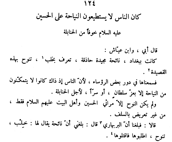 ammaar_muslim's tweet photo. “Seek her out and Kill her!”

Al-Muḥassin b. ʿAlī al-Tanūkhī (b. 327, d. 384) reports from his father and Ibn ʿAyyāsh, both of whom said: 

“There was in Baghdad a very good and proficient reciter of elegiac poetry (nawḥ) whose name was Khilb. She would recite this (aforementioned) poem:

أيّها العينان فيضا ... واستهلّا لا تغيضا
وابكيا بالطف ميتا ... ترك الصدر رضيضا
لم أمرّضه فأسلو ... لا ولا كان مريضا

O two eyes, flow forth
And pour out, do not cease

Cry for the dead body at Ṭaff
Who has left our hearts bruised

I did not nurse him so that I find solace
No, nor was he even sick!’ 

We heard her recite in the residence of one of the notables because the people in those times could not mourn (publicly) (for al-Ḥusayn) except by mandate of the sulṭān or in secret because of the Ḥanbalīs. 

The elegiac poetry (she recited) was nothing but lamentations for al-Ḥusayn and the ahl al-bayt, it did not contain any insinuation against the salaf (i.e. early generation of Muslims). 

It was conveyed to us both that al-Barbahārī announced: ‘I have been informed that there is reciter who is known as Khilb who eulogizes - seek her out and kill her!’”

Notes: Khilb means ‘veil of the heart’. She was probably a slave-girl. Al-Barbahārī (d. 329) was a well-known Ḥanbalī preacher who attempted to impose his own version of amr bil maʿrūf/naḥy anil munkar in the city of Baghdad by rousing the rabble at which he was very good. It is not known whether his fatwa led to Khilb’s murder or not.

Reference: Nishwār al-Muḥāḍara wa Akhbār al-Mudhākara ed. ʿAbbūd al-Shāljī, (Beirut: Dār Ṣādir, 1995), v. 2, p. 233, n. 124.