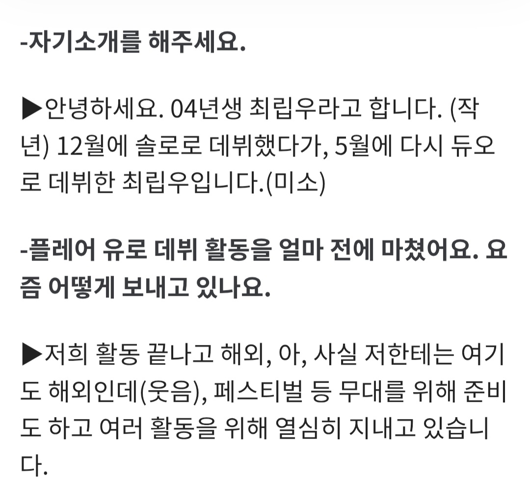 chueiliyugall__'s tweet photo. - 자기소개를 해주세요.

▶ 안녕하세요. 04년생 최립우라고 합니다. (작년) 12월에 솔로로 데뷔했다가, 5월에 다시 듀오로 데뷔한 최립우입니다.(미소)

- 플레어 유로 데뷔 활동을 얼마 전에 마쳤어요. 요즘 어떻게 보내고 있나요.

▶ 저희 활동 끝나고 해외, 아, 사실 저한테는 여기도 해외인데(웃음), 페스티벌 등 무대를 위해 준비도 하고 여러 활동을 위해 열심히 지내고 있습니다.

- K팝은 언제 처음 들어봤나요.

▶ 인생 처음 K팝 들었을 땐 유치원이었어요. 슈퍼주니어 선배님 '쏘리 쏘리', 원더걸스 선배님 '노바디'에 맞춰서 춤을 췄어요. 사실 그땐 K팝인지 몰랐어요, 너무 어렸을 때라. 그러다 중학교 때 누나가 K팝을 좋아해서 옆에서 저도 같이 듣게 됐어요. 그때 들은 건 에이핑크, 방탄소년단, 트와이스 선배님들이었던 것 같아요.

- 그럼 아이돌의 꿈은 어떻게 가지게 됐나요.

▶ 사실 누나가 먼저 아이돌이 되고 싶어 했어요. 하하. 누나가 하고 싶다고 하니 저도 따라서 하고 싶어진 마음이었어요. 어렸을 땐 그렇잖아요. '나도 할래' 하다가, 갈수록 진짜 하고 싶어졌어요. 그래서 알아보니 오디션도 해야 하는 걸 알게 됐는데, 집에서는 반대하셨어요.
-
