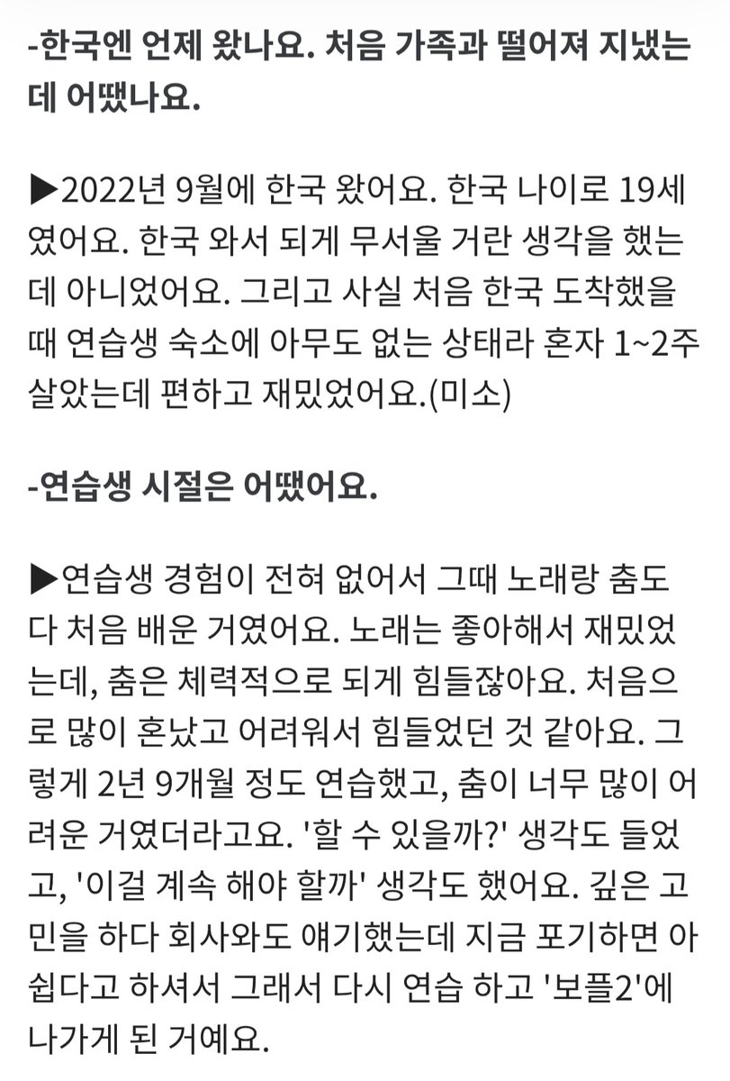 chueiliyugall__'s tweet photo. - 한국엔 언제 왔나요. 처음 가족과 떨어져 지냈는데 어땠나요.

▶ 2022년 9월에 한국 왔어요. 한국 나이로 19세였어요. 한국 와서 되게 무서울 거란 생각을 했는데 아니었어요. 그리고 사실 처음 한국 도착했을 때 연습생 숙소에 아무도 없는 상태라 혼자 1~2주 살았는데 편하고 재밌었어요.(미소)

- 연습생 시절은 어땠어요.

▶ 연습생 경험이 전혀 없어서 그때 노래랑 춤도 다 처음 배운 거였어요. 노래는 좋아해서 재밌었는데, 춤은 체력적으로 되게 힘들잖아요. 처음으로 많이 혼났고 어려워서 힘들었던 것 같아요. 그렇게 2년 9개월 정도 연습했고, 춤이 너무 많이 어려운 거였더라고요. '할 수 있을까?' 생각도 들었고, '이걸 계속 해야 할까' 생각도 했어요. 깊은 고민을 하다 회사와도 얘기했는데 지금 포기하면 아쉽다고 하셔서 그래서 다시 연습 하고 '보플2'에 나가게 된 거예요.

- 쉽지 않은 시기를 버틸 수 있었던 원동력은 무엇일까요.

▶ 부모님한테 인정받고 싶은 마음, 그런 생각이었던 것 같아요. 강력하게 말하고 한국에 왔는데, 보여줘야 한다는 생각으로 그것만 보고 버텼어요.

- 그럼 한국어 공부는 연습생 때 처음 했나요.

▶ 네. 한국에 와서 했어요. 저희 선생님이 잘 가르쳐주셨는데(웃음), 제가 원래 한국어를 배우고 싶기도 했었고, 잘하고 싶었어요. (한국) 드라마 볼 때도 재밌어 가지고 (대사를) 따라 해 보기도 하고 그랬어서, 재밌게 배운 것 같아요. 한국에 오기 전엔 '사랑의 불시착', '이상한 변호사 우영우', 그리고 한국에 있을 땐 '더 글로리' 봤습니다. 드라마를 한국어 자막 켜서 보면서 '이 얘기구나' 하면서 공부했고, 일기도 쓰면서 단어를 외우곤 했어요.
-