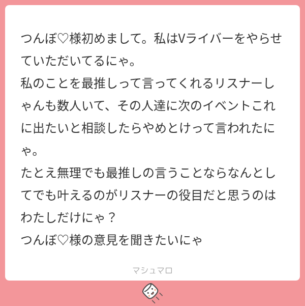 tsunpoblo's tweet photo. んぽマロ

ライバー事情はよくわかりませんが、大切だからこそ出て欲しくないイベントや関わって欲しくない人とかがあるのは仕方ないと思いますよ!!
それをわざわざ言わないリスナーが大半ってだけで。

推しの意向を尊重するのはもちろんですが、推しには疲弊してほしくないし、炎上してほしくないのがリスナーの心理だと思います。

私は推しをもっと広く知ってもらいたいと思ってますが、それよりも長く平穏に活動を続けてほしい思いが強いかなぁ〜

リスナーも相談されたら自分の意見を言いやすいので、「やめとけ」って言われるのが嫌なら最初から相談しないで決めちゃえばよかったのではないでしょうか？

あとごめんなさい、つん　ぽ(PO)です✋✋✋