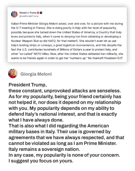 clashreport's tweet photo. Italy's Meloni responds to Trump:

President Trump, these constant, unprovoked attacks are senseless. As for my popularity, being your friend certainly has not helped it, nor does it depend on my relationship with you. 

My popularity depends on my ability to defend Italy’s national interest, and that is exactly what I have always done. That is also what I did regarding the American military bases in Italy. Their use is governed by agreements that we have always respected, and that cannot be violated as long as I am Prime Minister. 

Italy remains a sovereign nation. In any case, my popularity is none of your concern. I suggest you focus on yours.