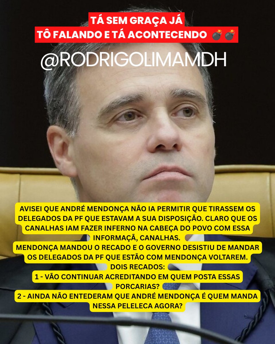 rodrigolimamdh's tweet photo. TÁ SEM GRAÇA JÁ
TÔ FALANDO E TÁ ACONTECENDO  💣💣

AVISEI QUE ANDRÉ MENDONÇA NÃO IA PERMITIR QUE TIRASSEM OS DELEGADOS DA PF QUE ESTAVAM A SUA DISPOSIÇÃO. CLARO QUE OS CANALHAS IAM FAZER INFERNO NA CABEÇA DO POVO COM ESSA INFORMAÇÃ, CANALHAS.
MENDONÇA MANDOU O RECADO E O GOVERNO DESISTIU DE MANDAR OS DELEGADOS DA PF QUE ESTÃO COM MENDONÇA VOLTAREM.
DOIS RECADOS:
1 - VÃO CONTINUAR ACREDITANDO EM QUEM POSTA ESSAS PORCARIAS?
2 - AINDA NÃO ENTEDERAM QUE ANDRÉ MENDONÇA É QUEM MANDA NESSA PELELECA AGORA?